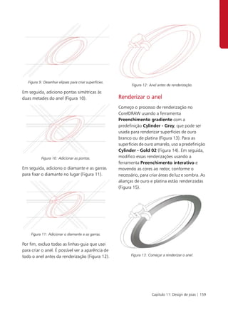 Figura 9: Desenhar elipses para criar superfícies.
                                                               Figura 12: Anel antes da renderização.
Em seguida, adiciono pontas simétricas às
duas metades do anel (Figura 10).                       Renderizar o anel
                                                        Começo o processo de renderização no
                                                        CorelDRAW usando a ferramenta
                                                        Preenchimento gradiente com a
                                                        predefinição Cylinder - Grey, que pode ser
                                                        usada para renderizar superfícies de ouro
                                                        branco ou de platina (Figura 13). Para as
                                                        superfícies de ouro amarelo, uso a predefinição
                                                        Cylinder - Gold 02 (Figura 14). Em seguida,
           Figura 10: Adicionar as pontas.              modifico essas renderizações usando a
                                                        ferramenta Preenchimento interativo e
Em seguida, adiciono o diamante e as garras             movendo as cores ao redor, conforme o
para fixar o diamante no lugar (Figura 11).             necessário, para criar áreas de luz e sombra. As
                                                        alianças de ouro e platina estão renderizadas
                                                        (Figura 15).




    Figura 11: Adicionar o diamante e as garras.

Por fim, excluo todas as linhas-guia que usei
para criar o anel. É possível ver a aparência de
todo o anel antes da renderização (Figura 12).                 Figura 13: Começar a renderizar o anel.




                                                                           Capítulo 11: Design de joias | 159
 