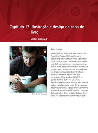 Capítulo 12: Ilustração e design de capa de
            livro
            Stefan Lindblad


                                    Sobre o autor

                                    Stefan Lindblad é um ilustrador e artista de
                                    Estocolmo, Suécia. Ele trabalha como
                                    freelancer para diversas editoras, agências de
                                    publicidade e outros clientes em uma ampla
                                    variedade de publicações impressas e outras
                                    mídias. Além de seus trabalhos de ilustração e
                                    gráficos para clientes suecos e internacionais,
                                    ele já fez diversas exposições individuais e
                                    produziu trabalhos de arte final por
                                    encomenda. Ele usa o CorelDRAW®, o
                                    Corel® PHOTO-PAINT™ e uma mesa
                                    digitalizadora Wacom® Intuos® para realizar
                                    todo o trabalho digital, mas não se esqueceu
                                    de como usar caneta e papel. Stefan é membro
                                    do Corel Advisory Council (Conselho Consultivo
             Foto de Mia Palenque
                                    da Corel), além de ser testador beta da Corel.
                                    Visite seu site em www.stefanlindblad.com.
 