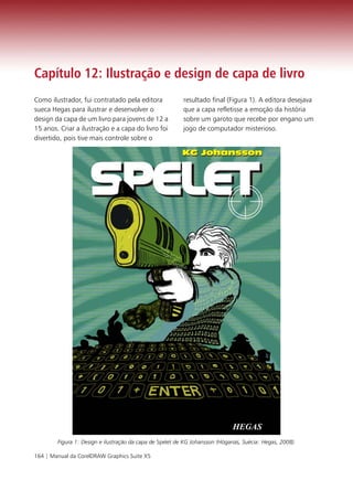 Capítulo 12: Ilustração e design de capa de livro
Como ilustrador, fui contratado pela editora              resultado final (Figura 1). A editora desejava
sueca Hegas para ilustrar e desenvolver o                 que a capa refletisse a emoção da história
design da capa de um livro para jovens de 12 a            sobre um garoto que recebe por engano um
15 anos. Criar a ilustração e a capa do livro foi         jogo de computador misterioso.
divertido, pois tive mais controle sobre o




        Figura 1: Design e ilustração da capa de Spelet de KG Johansson (Höganäs, Suécia: Hegas, 2008).

164 | Manual da CorelDRAW Graphics Suite X5
 