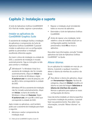 Capítulo 2: Instalação e suporte
A Suíte de Aplicativos Gráficos CorelDRAW®          • Reparar a instalação atual reinstalando
X5 é fácil de instalar, registrar e personalizar.     todos os recursos do aplicativo.
                                                    • Desinstalar a Suíte de Aplicativos Gráficos
Instalar os aplicativos da                            CorelDRAW.
CorelDRAW Graphics Suite
                                                       Antes de reparar uma instalação, tente
O assistente de instalação facilita a instalação       redefinir a área de trabalho atual com as
de aplicativos e componentes da Suíte de               configurações padrão mantendo
Aplicativos Gráficos CorelDRAW. É possível             pressionada a tecla F8 ao iniciar o
instalar os aplicativos com as configurações           aplicativo.
padrão ou personalizar a instalação
                                                    Para obter mais informações, consulte “Instalar
escolhendo diferentes opções.
                                                    aplicativos da Suíte de Aplicativos Gráficos
Ao inserir o disco de instalação na unidade de      CorelDRAW” na Ajuda.
DVD, o assistente de instalação é iniciado
automaticamente. Siga as instruções na tela         Alterar idiomas
para concluir a instalação.
                                                    Se um aplicativo foi instalado em mais de um
    (Windows® 7 e Windows Vista) Se o               idioma, é possível, a qualquer momento,
    assistente de instalação não for iniciado       alterar o idioma da interface do usuário e da
    automaticamente, clique em Iniciar na           Ajuda.
    barra de tarefas do Windows e digite
    X:autorun.exe na caixa de pesquisa, em            Para alterar o idioma do aplicativo, clique
    que X é a letra correspondente à unidade           em Ferramentas Opções. Na lista de
    de DVD.                                            categorias, clique em Global e escolha um
                                                       idioma na caixa de listagem Selecione o
    (Windows XP) Se o assistente de instalação         idioma da interface do usuário.
    não for iniciado automaticamente, clique           Reinicie o aplicativo para aplicar as novas
    em Iniciar, na barra de tarefas do                 configurações de idioma.
    Windows e clique em Executar. Digite
    X:autorun.exe, em que X é a letra que          Caso não tenha instalado um idioma específico
    corresponde à unidade de DVD.                   na primeira instalação do produto, é possível
                                                    fazer isso posteriormente. Para obter mais
Após instalar os aplicativos, você também           informações, consulte “Alterar idiomas” na
pode usar o assistente de instalação para fazer     Ajuda.
o seguinte:
• Adicionar e excluir componentes da
  instalação atual.

12 | Manual da CorelDRAW Graphics Suite X5
 