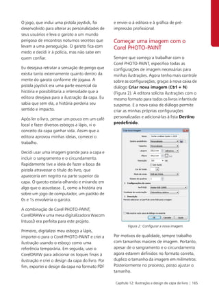 O jogo, que inclui uma pistola joystick, foi        e enviei-o à editora e à gráfica de pré-
desenvolvido para alterar as personalidades de      impressão profissional.
seus usuários e leva o garoto a um mundo
perigoso de encontros noturnos secretos que         Começar uma imagem com o
levam a uma perseguição. O garoto fica com          Corel PHOTO-PAINT
medo e decidi ir à polícia, mas não sabe em
quem confiar.                                       Sempre que começo a trabalhar com o
                                                    Corel PHOTO-PAINT, especifico todas as
Eu desejava retratar a sensação de perigo que       configurações de imagem necessárias para
existia tanto externamente quanto dentro da         minhas ilustrações. Agora tenho mais controle
mente do garoto conforme ele jogava. A              sobre as configurações, graças à nova caixa de
pistola joystick era uma parte essencial da         diálogo Criar nova imagem (Ctrl + N)
história e possibilitaria a intensidade que a       (Figura 2). A editora solicita ilustrações com o
editora desejava para a ilustração da capa. Eu      mesmo formato para todos os livros infantis de
sabia que sem ela, a história perderia seu          suspense. E a nova caixa de diálogo permite
sentido e impacto.                                  criar as minhas próprias configurações
                                                    personalizadas e adicioná-las à lista Destino
Após ler o livro, pensar um pouco em um café
                                                    predefinido.
local e fazer diversos esboços a lápis, vi o
conceito da capa ganhar vida. Assim que a
editora aprovou minhas ideias, comecei o
trabalho.

Decidi usar uma imagem grande para a capa e
incluir o sangramento e o circundamento.
Rapidamente tive a ideia de fazer a boca da
pistola atravessar o título do livro, que
apareceria em negrito na parte superior da
capa. O garoto estaria olhando e mirando em
algo que o assustasse. E, como a história era
sobre um jogo de computador, um padrão de
0s e 1s envolveria o garoto.

A combinação de Corel PHOTO-PAINT,
CorelDRAW e uma mesa digitalizadora Wacom
Intuos3 era perfeita para este projeto.
                                                             Figura 2: Configurar a nova imagem.
Primeiro, digitalizei meu esboço a lápis,
importei-o para o Corel PHOTO-PAINT e criei a       Por motivos de qualidade, sempre trabalho
ilustração usando o esboço como uma                 com tamanhos maiores de imagem. Portanto,
referência temporária. Em seguida, usei o           apesar de o sangramento e o circundamento
CorelDRAW para adicionar os toques finais à         agora estarem definidos no formato correto,
ilustração e criei o design da capa do livro. Por   duplico o tamanho da imagem em milímetros.
fim, exportei o design da capa no formato PDF       Posteriormente no processo, posso ajustar o
                                                    tamanho.

                                                     Capítulo 12: Ilustração e design de capa de livro | 165
 