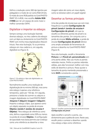Defino a resolução como 300 dpi (pontos por         imagem sobre ele como um novo objeto,
polegada) e o modo de cor como RGB 24 bits.         como se estivesse sobre um papel vegetal.
O modo de cores RGB padrão no Corel PHOTO-
PAINT X5 é sRGB, mas escolho Adobe RGB              Desenhar as formas principais
(1998) por ter um espaço de cores maior e
melhor conversão CMYK.                              Uma das janelas de encaixe que uso com mais
                                                    frequência é a janela Configurações de
                                                    pincel (Janela Janelas de encaixe
Digitalizar e importar os esboços
                                                    Configurações de pincel), em que eu
Sempre começo uma ilustração fazendo                escolho as diferentes pontas de pincel e os
diversos esboços, no meu caderno de esboços         tamanhos das pontas. Em conjunto com a
com um lápis ou diretamente no Corel PHOTO-         janela de encaixe Mídia artística, a janela de
PAINT com minha mesa digitalizadora Wacom           encaixe Configurações de pincel oferece
Intuos. Para esta ilustração, fiz os primeiros      uma ampla variedade de ferramentas de
esboços em meu caderno e, em seguida,               pintura e desenho no Corel PHOTO-PAINT
digitalizei-os (Figura 3).                          (Figura 4).

                                                    Para esta ilustração, escolhi a ferramenta
                                                    Pintura e um Pincel art. personalizado com
                                                    uma ponta sólida. Não uso muito as pontas
                                                    redondas macias. Prefiro as pontas redondas
                                                    sólidas, pois elas funcionam melhor com meu
                                                    estilo de desenho e pintura. Posso ajustar o
                                                    tamanho da ponta mantendo pressionada a
                                                    tecla Shift e arrastando a ponta.

Figura 3: Os esboços a lápis são digitalizados no
Corel PHOTO-PAINT.

Normalmente escolho uma resolução de
digitalização de no mínimo 300 dpi, mas como
este esboço é apenas uma referência
temporária, optei por 150 dpi. Em seguida,
pressiono o botão do scanner ou adquiro a
imagem digitalizada no Corel PHOTO-PAINT
(Arquivo Adquirir imagem Adquirir).
Importo o esboço a lápis, que aparece como
um objeto separado na janela de encaixe
Objetos (Janela Janelas de encaixe                  Figura 4: Escolher a ponta de pincel na janela de encaixe
                                                    Configurações de pincel.
Objetos). Para esboços de referência como
este, defino a opacidade como 50% ou menos          Após escolher o pincel e a ponta, vou
na janela de encaixe Objetos. A configuração        diretamente para a paleta de cores. Neste caso,
de opacidade mais baixa permite usar o esboço       escolhi preto e comecei a desenhar usando
como uma referência ao desenhar a nova              meu esboço a lápis como referência.

166 | Manual da CorelDRAW Graphics Suite X5
 