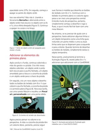 opacidade como 37%. Em seguida, começo a             suas formas à medida que desenho os botões
apagar as partes do objeto verde.                    do teclado com 0s e 1s. Continuo com o
                                                     teclado no primeiro plano e o volume agora
Isso soa estranho? Mas não é. Usando a               passa a ser mais uma perspectiva central.
ferramenta Borracha e alternando entre o             Entendo muito de perspectiva, portanto,
objeto verde mais escuro e o objeto com os 0s        simplesmente começo a desenhar e sigo o
e 1s, crio o efeito desejado (Figura 7). Continuo    fluxo, o que é muito fácil de fazer com uma
a apagar no corpo e no braço.                        mesa Wacom.

                                                     No entanto, se eu precisar de ajuda com a
                                                     perspectiva, basta adicionar algumas linhas a
                                                     um objeto temporário como uma linha-guia,
                                                     incluindo um ponto médio e uma ou duas
                                                     linhas extra que se dispersem para a esquerda
Figura 7: Partes do objeto verde são apagadas para   e para a direita. Quando termino de desenhar
revelar o fundo.                                     os botões do teclado, simplesmente excluo o
                                                     objeto temporário.
Adicionar os elementos do
                                                     Nesse ponto, praticamente já terminei a
primeiro plano                                       ilustração (Figura 9), exceto pelos 0s e 1s
Após concluir o fundo, continuo colorindo a          adicionais que adicionarei com o CorelDRAW.
mão do garoto e a pistola. Crio três novos
objetos coloridos: um objeto verde e preto
bem escuro para o punho fechado, um objeto
amarelado para a boca e a coronha da pistola
e um objeto verde para o chassi da pistola.

Em seguida, crio um novo objeto e desenho
todos os botões do teclado com 0s e 1s que
cobrem o punho fechado, a coronha da pistola
e o primeiro plano (Figura 8). Para essa tarefa,
uso uma caneta Wacom e escolho um Pincel
art. personalizado com uma ponta sólida.




   Figura 8: Os botões do teclado são desenhados.

Agora preciso pensar no volume e na
perspectiva. A mão e a coronha da pistola têm        Figura 9: Ilustração parcialmente finalizada após
                                                     trabalhar com o Corel PHOTO-PAINT.
um volume óbvio, portanto, preciso seguir

168 | Manual da CorelDRAW Graphics Suite X5
 