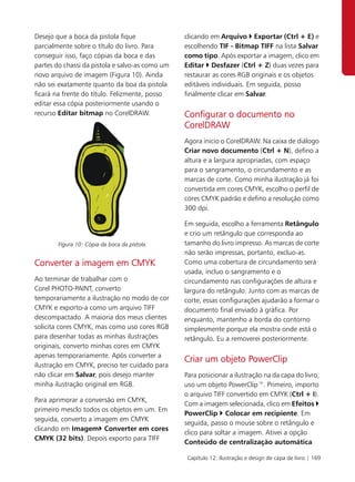 Desejo que a boca da pistola fique               clicando em Arquivo Exportar (Ctrl + E) e
parcialmente sobre o título do livro. Para       escolhendo TIF - Bitmap TIFF na lista Salvar
conseguir isso, faço cópias da boca e das        como tipo. Após exportar a imagem, clico em
partes do chassi da pistola e salvo-as como um   Editar Desfazer (Ctrl + Z) duas vezes para
novo arquivo de imagem (Figura 10). Ainda        restaurar as cores RGB originais e os objetos
não sei exatamente quanto da boa da pistola      editáveis individuais. Em seguida, posso
ficará na frente do título. Felizmente, posso    finalmente clicar em Salvar.
editar essa cópia posteriormente usando o
recurso Editar bitmap no CorelDRAW.              Configurar o documento no
                                                 CorelDRAW
                                                 Agora inicio o CorelDRAW. Na caixa de diálogo
                                                 Criar novo documento (Ctrl + N), defino a
                                                 altura e a largura apropriadas, com espaço
                                                 para o sangramento, o circundamento e as
                                                 marcas de corte. Como minha ilustração já foi
                                                 convertida em cores CMYK, escolho o perfil de
                                                 cores CMYK padrão e defino a resolução como
                                                 300 dpi.

                                                 Em seguida, escolho a ferramenta Retângulo
                                                 e crio um retângulo que corresponda ao
        Figura 10: Cópia da boca da pistola.     tamanho do livro impresso. As marcas de corte
                                                 não serão impressas, portanto, excluo-as.
Converter a imagem em CMYK                       Como uma cobertura de circundamento será
                                                 usada, incluo o sangramento e o
Ao terminar de trabalhar com o                   circundamento nas configurações de altura e
Corel PHOTO-PAINT, converto                      largura do retângulo. Junto com as marcas de
temporariamente a ilustração no modo de cor      corte, essas configurações ajudarão a formar o
CMYK e exporto-a como um arquivo TIFF            documento final enviado à gráfica. Por
descompactado. A maioria dos meus clientes       enquanto, mantenho a borda do contorno
solicita cores CMYK, mas como uso cores RGB      simplesmente porque ela mostra onde está o
para desenhar todas as minhas ilustrações        retângulo. Eu a removerei posteriormente.
originais, converto minhas cores em CMYK
apenas temporariamente. Após converter a
                                                 Criar um objeto PowerClip
ilustração em CMYK, preciso ter cuidado para
não clicar em Salvar, pois desejo manter         Para posicionar a ilustração na da capa do livro,
minha ilustração original em RGB.                uso um objeto PowerClip™. Primeiro, importo
                                                 o arquivo TIFF convertido em CMYK (Ctrl + I).
Para aprimorar a conversão em CMYK,
                                                 Com a imagem selecionada, clico em Efeitos
primeiro mesclo todos os objetos em um. Em
                                                 PowerClip Colocar em recipiente. Em
seguida, converto a imagem em CMYK
                                                 seguida, passo o mouse sobre o retângulo e
clicando em Imagem Converter em cores
                                                 clico para soltar a imagem. Ativei a opção
CMYK (32 bits). Depois exporto para TIFF
                                                 Conteúdo de centralização automática

                                                  Capítulo 12: Ilustração e design de capa de livro | 169
 