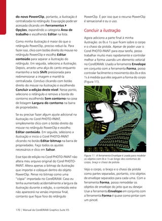 do novo PowerClip, portanto, a ilustração é       PowerClip. É por isso que o recurso PowerClip
centralizada no retângulo. Essa opção pode ser    é sensacional e eu o uso.
acessada clicando em Ferramentas
Opções, expandindo a categoria Área de            Concluir a ilustração
trabalho e escolhendo Editar na lista.
                                                  Agora adiciono a parte final à minha
Como minha ilustração é maior do que o            ilustração: os 0s e 1s que ficam sobre o corpo
retângulo PowerClip, preciso reduzi-la. Para      e o chassi da pistola. Apesar de poder usar o
fazer isso, clico com botão direito do mouse no   Corel PHOTO-PAINT para essa tarefa, posso
retângulo PowerClip e escolho Editar              trabalhar muito mais rapidamente e controlar
conteúdo para separar a ilustração do             melhor a forma usando um elemento vetorial
retângulo. Em seguida, seleciono a ilustração.    no CorelDRAW. Usado a ferramenta Envelope
Depois, arrasto uma alça do canto enquanto        em conjunto com a ferramenta Forma, posso
mantenho a tecla Shift pressionada para           controlar facilmente o movimento dos 0s e dos
redimensionar a imagem e mantê-la                 1s à medida que eles seguem a forma do corpo
centralizada. Concluo clicando com botão          (Figura 11).
direito do mouse na ilustração e escolhendo
Concluir a edição deste nível. Nesse ponto,
seleciono o retângulo e removo a borda do
contorno escolhendo Sem contorno na caixa
de listagem Largura do contorno na barra
de propriedades.

Se eu precisar fazer algum ajuste adicional na
ilustração no Corel PHOTO-PAINT,
simplesmente clico com o botão direito do
mouse no retângulo PowerClip e escolho
Editar conteúdo. Em seguida, seleciono a
ilustração e inicio o Corel PHOTO-PAINT
clicando no botão Editar bitmap na barra de
propriedades. Faço todos os ajustes
necessários e clico em Salvar.
                                                  Figura 11: A ferramenta Envelope é usada para modelar
Esse tipo de edição no Corel PHOTO-PAINT não
                                                  os objetos com 0s e 1s ao longo dos contornos do
altera meu arquivo original do Corel PHOTO-       corpo, braço e chassi da pistola.
PAINT. Altera apenas o bitmap da ilustração
que importei e coloquei dentro do objeto          Vejo o corpo, o braço e o chassi da pistola
PowerClip. Pense no bitmap como uma               como partes separadas, portanto, crio objetos
“cópia” importada no CorelDRAW. Caso eu           de envelope separados para cada uma. Com a
tenha aumentado acidentalmente a largura da       ferramenta Forma, posso remodelar os
ilustração durante a edição, o conteúdo extra     objetos de envelope do jeito que eu desejar.
não aparecerá na versão impressa final,           Usar a ferramenta Envelope em conjunto com
contanto que fique fora do retângulo              a ferramenta Forma é quase como pintar com
                                                  um pincel.


170 | Manual da CorelDRAW Graphics Suite X5
 