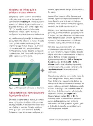 Posicionar as linhas-guia e                            durante o processo de design, é útil especificá-
adicionar marcas de corte                              las agora.

Sempre uso o canto superior esquerdo do                Agora defino o ponto médio da capa para
retângulo como ponto inicial das medições.             orientar o posicionamento dos elementos de
Com a ferramenta Seleção, arrasto esse canto           texto. Escolho uma fonte para o título e o
a partir do início da régua (o canto superior          nome do autor. A editora forneceu o logotipo,
esquerdo da régua). Esse canto é agora meu             portanto, eu simplesmente o importo.
“0”. Em seguida, arrasto as linhas-guia
                                                       O título é uma parte importante da capa final,
horizontal e vertical a partir da régua e
                                                       portanto, escolho uma fonte que corresponda
configuro o sangramento e o circundamento.
                                                       à história, mas que não pareça muito com uma
Ao concluir as configurações de sangramento            fonte de computador. Também experimento
e circundamento, adiciono as marcas de corte,          com cores contrastantes entre o título e o
que a gráfica usará como linhas-guia ao                nome do autor para dar mais vida à capa.
imprimir a capa do livro (Figura 12). Quando
                                                       Para esta capa, decidi adicionar um
crio uma capa de livro, sempre adiciono
                                                       sombreamento preto atrás de cada elemento
minhas próprias marcas de corte como parte
                                                       de texto. Para tanto, faço uma cópia de cada
do documento final. Eu uso as linhas-guia para
                                                       objeto, altero a cor deles para preto, coloco-os
obter o posicionamento exato.
                                                       abaixo do texto principal e desloco-os
                                                       ligeiramente para baixo (Shift + Seta para
                                                       baixo) e para a direita (Shift + Seta à
                                                       direita). Prefiro esse método porque desejo
                                                       um sombreamento aguçado e a ferramenta
                                                       Sombreamento criaria um contorno
                                                       desfocado.

                                                       Quando estou satisfeito com o título, nome do
                                                       autor e logotipo da editora, faço os ajustes
                                                       finais de kerning e espaçamento. Coloco os
                                                       elementos de texto exatamente onde desejo no
                                                       design e adiciono a imagem da boca da pistola
Figura 12: Marcas de corte adicionadas ao documento.   sobre o título (Figura 13). Converto todos os
                                                       elementos de texto em curvas selecionando
Adicionar o título, nome do autor e                    cada um e clicando em Organizar
logotipo da editora                                    Converter em curvas (Ctrl + Q). Ao
                                                       converter todos os elementos de texto em
É hora de adicionar o título do livro, o nome do
                                                       curvas, evito problemas com fontes no
autor e o logotipo da editora. Crio um novo
                                                       documento PDF final que envio à gráfica, pois
objeto para cada um desses elementos de texto
                                                       a ilustração da capa foi convertida em um
para facilitar o controle. Primeiro, adiciono
                                                       único arquivo de imagem.
linhas-guia para cada elemento de texto.
Embora eu possa alterar essas configurações



                                                        Capítulo 12: Ilustração e design de capa de livro | 171
 