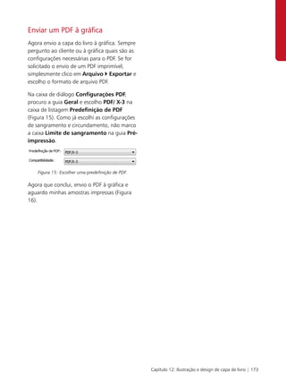Enviar um PDF à gráfica
Agora envio a capa do livro à gráfica. Sempre
pergunto ao cliente ou à gráfica quais são as
configurações necessárias para o PDF. Se for
solicitado o envio de um PDF imprimível,
simplesmente clico em Arquivo Exportar e
escolho o formato de arquivo PDF.

Na caixa de diálogo Configurações PDF,
procuro a guia Geral e escolho PDF/ X-3 na
caixa de listagem Predefinição de PDF
(Figura 15). Como já escolhi as configurações
de sangramento e circundamento, não marco
a caixa Limite de sangramento na guia Pré-
impressão.




    Figura 15: Escolher uma predefinição de PDF.

Agora que conclui, envio o PDF à gráfica e
aguardo minhas amostras impressas (Figura
16).




                                                   Capítulo 12: Ilustração e design de capa de livro | 173
 