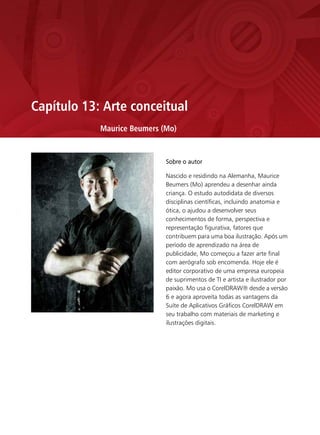 Capítulo 13: Arte conceitual
            Maurice Beumers (Mo)


                             Sobre o autor

                             Nascido e residindo na Alemanha, Maurice
                             Beumers (Mo) aprendeu a desenhar ainda
                             criança. O estudo autodidata de diversos
                             disciplinas científicas, incluindo anatomia e
                             ótica, o ajudou a desenvolver seus
                             conhecimentos de forma, perspectiva e
                             representação figurativa, fatores que
                             contribuem para uma boa ilustração. Após um
                             período de aprendizado na área de
                             publicidade, Mo começou a fazer arte final
                             com aerógrafo sob encomenda. Hoje ele é
                             editor corporativo de uma empresa europeia
                             de suprimentos de TI e artista e ilustrador por
                             paixão. Mo usa o CorelDRAW® desde a versão
                             6 e agora aproveita todas as vantagens da
                             Suíte de Aplicativos Gráficos CorelDRAW em
                             seu trabalho com materiais de marketing e
                             ilustrações digitais.
 