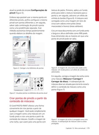 atual na janela de encaixe Configurações de                  textura de pedra. Primeiro, aplico um fundo
pincel (Figura 5).                                           preto para exibir a textura necessária para a
                                                             ponta e, em seguida, adiciono um efeito de
Embora seja possível usar a mesma ponta em
                                                             vinheta às bordas (Figura 6). A máscara será
diferentes pincéis, prefiro configurar o mesmo
                                                             carregada como uma imagem em tons de
pincel com pontas diferentes e, em seguida,
                                                             cinza com valores entre preto (áreas
salvar cada combinação de pincel e ponta
                                                             mascaradas) e branco (áreas editáveis).
como uma predefinição separada. Esse
método economiza tempo posteriormente                        Crio um novo documento com um fundo preto
quando elaboro os detalhes da imagem.                        e largura e altura definidas como 999 pixels.
                                                             Essas dimensões são as maiores em que uma
                                                             ponta de pincel pode ser salva.




     Figura 4: Carregar uma biblioteca de pontas.            Figura 6: A imagem de uma rocha será usada como
                                                             máscara. Um fundo preto e um efeito de vinheta são
                                                             adicionados.

                                                             Em seguida, carrego a imagem da rocha como
                                                             uma máscara (Máscara Carregar
                                                             Carregar do disco). A sobreposição da
                                                             máscara deve ser ativada para torná-la visível e
                                                             definir o conteúdo da máscara como uma
                                                             ponta (Figura 7).
Figura 5: Visualizar pontas na biblioteca de pontas atual.


Criar pontas de pincéis a partir do
conteúdo de máscaras
O Corel PHOTO-PAINT oferece uma forma
conveniente de criar pontas a partir de
qualquer imagem. Você pode simplesmente
usar a imagem como uma máscara em um
fundo preto e criar uma ponta a partir do
conteúdo da máscara. Escolhi a imagem de                     Figura 7: A imagem da rocha é carregada como uma
uma rocha, que usarei para uma ponta com                     máscara. A sobreposição da máscara cobre as áreas
                                                             protegidas.

                                                                                Capítulo 13: Arte conceitual | 179
 