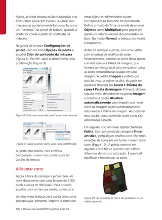 Agora, as áreas escuras estão mascaradas e as              novo objeto e redimensiono-o para
áreas claras aparecem escuras. As áreas não                corresponder ao tamanho do documento.
mascaradas posteriormente funcionarão como                 Defino o modo da Tinta na janela de encaixe
um “carimbo” no pincel de textura, quando a                Objetos como Multiplicar para poder ver
ponta for criada a partir do conteúdo da                   apenas os valores escuros das pinceladas do
máscara.                                                   lápis. No modo Normal, o esboço não ficaria
                                                           transparente.
Na janela de encaixe Configurações de
pincel, clico no ícone Opções de ponta e                   Antes de começar a pintar, crio uma paleta
escolho Criar do conteúdo da máscara                       com amostras de retalhos de cores.
(Figura 8). Por fim, salvo o pincel como uma               Posteriormente, extrairei as cores dessa paleta
predefinição (Figura 9).                                   e as adicionarei à Paleta da imagem, que
                                                           fornece um único local para armazenar todas
                                                           as cores personalizadas usadas em uma
                                                           imagem. A paleta Imagem é exibida por
                                                           padrão, mas, se estiver oculta, ela pode ser
                                                           acessada clicando em Janela Paletas de
                                                           cores Paleta da imagem. Primeiro, clico na
                                                           seta do menu desdobrável na paleta Imagem
                                                           e desativo a opção Atualizar
                                                           automaticamente para impedir que novas
                                                           cores na imagem sejam automaticamente
                                                           adicionadas à Paleta da imagem. Ao desativar
Figura 8: Criar uma ponta de pincel a partir da máscara.   essa opção, posso controlar quais cores são
                                                           adicionadas à paleta.

                                                           Em seguida, crio um novo objeto chamado
                                                           Paleta. Com um pincel da categoria Pincel
                                                           artístico, pinto alguns retalhos com diferentes
                                                           variações de cores em um fundo marrom claro
Figura 9: Salvar o pincel como uma nova predefinição.      turvo (Figura 10). A paleta consiste em
                                                           algumas cores frias e quentes com valores
A ponta está pronta. Para a minha
                                                           diferentes de matiz e saturação. É essencial
composição, criarei mais pontas para ter
                                                           equilibrar e harmonizar as cores.
opções de textura.


Adicionar cores
Agora é hora de começar a pintar. Crio um
novo documento com uma largura de 2100
pixels e altura de 900 pixels. Para o fundo,
escolho uma cor terrosa neutra, como ocre.

Um dos meus esboços será usado como uma                    Figura 10: As amostras de cores são pintadas em um
sobreposição, portanto, importo-o como um                  objeto separado.

180 | Manual da CorelDRAW Graphics Suite X5
 