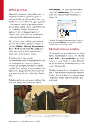 Definir as formas                                         Nivelamento a um pincel personalizado da
                                                          categoria Pincel artístico. Uso esse pincel
Algumas formas estão muito rudimentares e                 plano para bloquear as formas principais
exigem mais definição, portanto, preciso                  (Figura 15).
subtrair detalhes de algumas áreas. Para essa
tarefa, evito usar uma borracha, pois qualquer
coisa apagada é perdida permanentemente.
Em vez disso, recorro a outro excelente recurso
do Corel PHOTO-PAINT, a máscara de
aparagem. Em vez de apagar partes de
objetos, você pode “pintá-los” para ficarem
invisíveis usando máscaras de aparagem.
                                                          Figura 14: As máscaras de aparagem são listadas na
Para gerar um novo canal no qual eu possa                 janela de encaixe Objetos. Um contorno vermelho
pintar a transparência, seleciono o objeto e              indica a máscara de aparagem ativa.
clico em Objeto Máscara de aparagem
Criar Da transparência do objeto. Uso                     Adicionar texturas e detalhes
preto para pintar as áreas transparentes e
branco para pintar as áreas opacas.                       É hora de adicionar as primeiras texturas. Neste
                                                          ponto, mesclo todos os objetos com o fundo
O objeto original é preservado.                           (Ctrl + Shift + Seta para baixo) para poder
Posteriormente, posso exibir as partes invisíveis         misturar as cores. Pincéis de textura diferentes
do objeto pintando novamente sobre a                      me ajudam a definir ainda mais a estrutura das
máscara de aparagem, sem perder o objeto                  casas e da vegetação.
original. Outra vantagem de usar máscaras de
aparagem é que posso criar uma máscara de                 Trabalho estritamente do escuro para o claro,
aparagem separada para cada objeto (Figura                pois as áreas nas sombras precisam de menos
14).                                                      detalhes do que as áreas mais visíveis e claras.
                                                          Sempre sigo a regra de pintar apenas o que
Trabalho nas formas com um pincel plano. Para             está visível.
criar esse pincel, atribuo um valor alto de




                     Figura 15: Um pincel plano é usado para definir as formas principais.


182 | Manual da CorelDRAW Graphics Suite X5
 