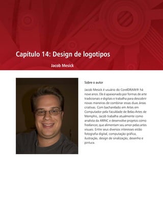 Capítulo 14: Design de logotipos
           Jacob Mesick


                          Sobre o autor

                          Jacob Mesick é usuário do CorelDRAW® há
                          nove anos. Ele é apaixonado por formas de arte
                          tradicionais e digitais e trabalha para descobrir
                          novas maneiras de combinar essas duas áreas
                          criativas. Com bacharelado em Artes em
                          Computador pela Faculdade de Belas-Artes de
                          Memphis, Jacob trabalha atualmente como
                          analista da ARINC e desenvolve projetos como
                          freelancer, que alimentam seu amor pelas artes
                          visuais. Entre seus diversos interesses estão
                          fotografia digital, computação gráfica,
                          ilustração, design de sinalização, desenho e
                          pintura.
 