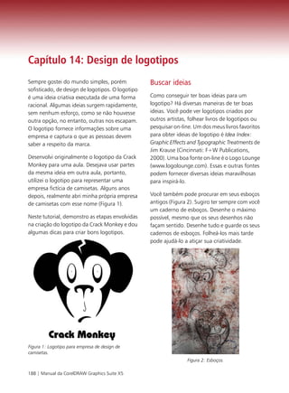 Capítulo 14: Design de logotipos
Sempre gostei do mundo simples, porém             Buscar ideias
sofisticado, de design de logotipos. O logotipo
é uma ideia criativa executada de uma forma       Como conseguir ter boas ideias para um
racional. Algumas ideias surgem rapidamente,      logotipo? Há diversas maneiras de ter boas
sem nenhum esforço, como se não houvesse          ideias. Você pode ver logotipos criados por
outra opção, no entanto, outras nos escapam.      outros artistas, folhear livros de logotipos ou
O logotipo fornece informações sobre uma          pesquisar on-line. Um dos meus livros favoritos
empresa e captura o que as pessoas devem          para obter ideias de logotipo é Idea Index:
saber a respeito da marca.                        Graphic Effects and Typographic Treatments de
                                                  Jim Krause (Cincinnati: F+W Publications,
Desenvolvi originalmente o logotipo da Crack      2000). Uma boa fonte on-line é o Logo Lounge
Monkey para uma aula. Desejava usar partes        (www.logolounge.com). Essas e outras fontes
da mesma ideia em outra aula, portanto,           podem fornecer diversas ideias maravilhosas
utilizei o logotipo para representar uma          para inspirá-lo.
empresa fictícia de camisetas. Alguns anos
depois, realmente abri minha própria empresa      Você também pode procurar em seus esboços
de camisetas com esse nome (Figura 1).            antigos (Figura 2). Sugiro ter sempre com você
                                                  um caderno de esboços. Desenhe o máximo
Neste tutorial, demonstro as etapas envolvidas    possível, mesmo que os seus desenhos não
na criação do logotipo da Crack Monkey e dou      façam sentido. Desenhe tudo e guarde os seus
algumas dicas para criar bons logotipos.          cadernos de esboços. Folheá-los mais tarde
                                                  pode ajudá-lo a atiçar sua criatividade.




Figura 1: Logotipo para empresa de design de
camisetas.
                                                                 Figura 2: Esboços.

188 | Manual da CorelDRAW Graphics Suite X5
 