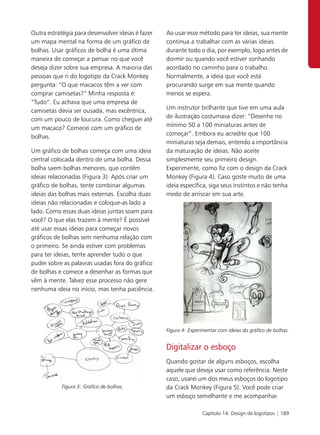 Outra estratégia para desenvolver ideias é fazer   Ao usar esse método para ter ideias, sua mente
um mapa mental na forma de um gráfico de           continua a trabalhar com as várias ideias
bolhas. Usar gráficos de bolha é uma ótima         durante todo o dia, por exemplo, logo antes de
maneira de começar a pensar no que você            dormir ou quando você estiver sonhando
deseja dizer sobre sua empresa. A maioria das      acordado no caminho para o trabalho.
pessoas que ri do logotipo da Crack Monkey         Normalmente, a ideia que você está
pergunta: “O que macacos têm a ver com             procurando surge em sua mente quando
comprar camisetas?” Minha resposta é:              menos se espera.
“Tudo”. Eu achava que uma empresa de
                                                   Um instrutor brilhante que tive em uma aula
camisetas devia ser ousada, mas excêntrica,
                                                   de ilustração costumava dizer: “Desenhe no
com um pouco de loucura. Como cheguei até
                                                   mínimo 50 a 100 miniaturas antes de
um macaco? Comecei com um gráfico de
                                                   começar”. Embora eu acredite que 100
bolhas.
                                                   miniaturas seja demais, entendo a importância
Um gráfico de bolhas começa com uma ideia          da maturação de ideias. Não aceite
central colocada dentro de uma bolha. Dessa        simplesmente seu primeiro design.
bolha saem bolhas menores, que contêm              Experimente, como fiz com o design da Crack
ideias relacionadas (Figura 3). Após criar um      Monkey (Figura 4). Caso goste muito de uma
gráfico de bolhas, tente combinar algumas          ideia específica, siga seus instintos e não tenha
ideias das bolhas mais externas. Escolha duas      medo de arriscar em sua arte.
ideias não relacionadas e coloque-as lado a
lado. Como essas duas ideias juntas soam para
você? O que elas trazem à mente? É possível
até usar essas ideias para começar novos
gráficos de bolhas sem nenhuma relação com
o primeiro. Se ainda estiver com problemas
para ter ideias, tente aprender tudo o que
puder sobre as palavras usadas fora do gráfico
de bolhas e comece a desenhar as formas que
vêm à mente. Talvez esse processo não gere
nenhuma ideia no início, mas tenha paciência.




                                                   Figura 4: Experimentar com ideias do gráfico de bolhas.


                                                   Digitalizar o esboço
                                                   Quando gostar de alguns esboços, escolha
                                                   aquele que deseja usar como referência. Neste
                                                   caso, usarei um dos meus esboços do logotipo
            Figura 3: Gráfico de bolhas.           da Crack Monkey (Figura 5). Você pode criar
                                                   um esboço semelhante e me acompanhar.

                                                                   Capítulo 14: Design de logotipos | 189
 