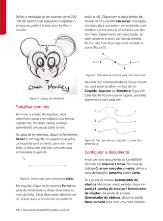 Defina a resolução de seu scanner como 200–          exclui o nó). Clique com o botão direito do
300 dpi (pontos por polegada) e digitalize o         mouse no nó e escolha Em curva. Essa opção
esboço em preto e branco para facilitar o            cria duas alças que podem ser arrastadas para
rastreio.                                            modelar a curva entre o nó central e um dos
                                                     nós finais. Experimente com essa opção. Se
                                                     você converter o outro nó final da mesma
                                                     forma, terá mais duas alças para modelar a
                                                     curva (Figura 7).




                                                      Figura 7: Usar alças de controle para criar uma curva.

                                                     Ao clicar com o botão direito do mouse em um
                                                     nó, você pode escolher um tipo de nó:
                                                     Cúspide, Suavizar ou Simétrico (Figura 8).
                                                     Cada tipo de nó tem suas vantagens, portanto,
           Figura 5: Esboço de referência.
                                                     experimente com cada um.

Trabalhar com nós
Ao iniciar a criação do logotipo, você
desenhará curvas e remodelará suas formas
usando nós. Portanto, vamos começar
aprendendo um pouco sobre os nós.

Na caixa de ferramentas, clique na ferramenta
Bézier e, em seguida, na página duas vezes,          Figura 8: Três tipos de nós: cúspide (1), suave (2) e
da esquerda para a direita, para criar uma           simétrico (3).
linha. A linha tem dois nós, uma em cada
extremidade (Figura 6).                              Configurar o documento
                                                     Inicie um novo documento do CorelDRAW
                                                     clicando em Arquivo Novo. Na caixa de
                                                     diálogo Criar um novo documento, defina a
                                                     caixa de listagem Tamanho como Carta.
   Figura 6: Linha criada com a ferramenta Bézier.
                                                     Se a janela de encaixe Gerenciador de
Em seguida, clique na ferramenta Forma na            objetos não estiver sendo exibida, clique em
caixa de ferramentas e clique duas vezes no          Janela Janelas de encaixe Gerenciador
meio da linha. Clicar duas vezes adiciona um         de objetos. Na janela de encaixe
nó. (Clicar duas vezes em um nó existente            Gerenciador de objetos, clique no botão
                                                     Nova camada para criar uma nova camada.

190 | Manual da CorelDRAW Graphics Suite X5
 