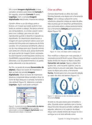 Dê o nome Imagem digitalizada à nova                   Criar os olhos
camada e arraste-a para baixo da Camada 1.
Em seguida, renomeie Camada 1 como                     Comece desenhando os olhos do Crack
Logotipo. Com a camada Imagem                          Monkey fazendo uma elipse com a ferramenta
digitalizada selecionada, importe seu esboço.          Elipse. Use o esboço subjacente como
                                                       referência e desenhe a elipse ao redor do olho.
Convém alterar a cor do esboço preto e                 Não se preocupe em desenhar perfeitamente,
branco, um truque que pode ajudá-lo mais               pois você pode editar a elipse posteriormente.
tarde ao rastrear o esboço. Na época anterior          Use a ferramenta Seleção para posicionar a
aos computadores, os artistas usavam ciano             elipse (Figura 10).
para criar o esboço, pois essa cor não é
reproduzida quando o desenho é copiado ou
digitalizado. Os desenhistas desenhariam a
imagem em azul e pintariam sobre o azul com
canetas de tinta preta com espessuras de linha
variadas. Em um processo semelhante, altero a
cor do meu esboço para azul. Quando rastreio
com preto em cima do azul, posso facilmente               Figura 10: Criar uma elipse sobre o esboço azul.
ver quais partes da imagem foram rastreadas.
Se você importar um bitmap preto e branco no           Para modificar a elipse com mais precisão, é
CorelDRAW, é possível alterar as partes brancas        necessário convertê-la em curvas. Clique com o
alterando a cor de preenchimento e as partes           botão direito do mouse na elipse e escolha
pretas alterando a cor do contorno.                    Converter em curvas. Agora a elipse tem
                                                       quatro nós: uma na parte superior, uma na
Por fim, na janela de encaixe Gerenciador de           parte inferior e uma em cada lado. Clique duas
objetos, clique nos ícones de impressora e             vezes na elipse para ativar a ferramenta
lápis ao lado da camada Imagem                         Forma. Arraste para criar uma caixa de seleção
digitalizada. Clicar no ícone de impressora            ao redor dos dois nós laterais (Figura 11).
desativa a impressão dessa camada e clicar no
ícone de lápis bloqueia a camada, tornando-a
não editável (Figura 9). Selecione a camada
Logotipo. Agora você pode começar!




                                                       Figura 11: Selecionar os dois nós laterais usando a
                                                       ferramenta Forma.

                                                       Arraste os nós para baixo para remodelar o
                                                       olho. Quando estiver satisfeito com a forma,
Figura 9: A janela de encaixe Gerenciador de objetos   clique fora dos nós para cancelar a seleção. Em
identifica a camada Logotipo como a camada
selecionada e a camada Imagem digitalizada como        seguida, selecione o nó superior da elipse,
bloqueada para edição e impressão.                     clique com o botão direito do mouse no nó e
                                                       verifique se o nó está definido como

                                                                       Capítulo 14: Design de logotipos | 191
 