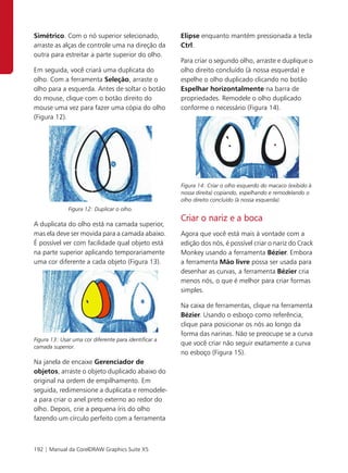 Simétrico. Com o nó superior selecionado,              Elipse enquanto mantém pressionada a tecla
arraste as alças de controle uma na direção da         Ctrl.
outra para estreitar a parte superior do olho.
                                                       Para criar o segundo olho, arraste e duplique o
Em seguida, você criará uma duplicata do               olho direito concluído (à nossa esquerda) e
olho. Com a ferramenta Seleção, arraste o              espelhe o olho duplicado clicando no botão
olho para a esquerda. Antes de soltar o botão          Espelhar horizontalmente na barra de
do mouse, clique com o botão direito do                propriedades. Remodele o olho duplicado
mouse uma vez para fazer uma cópia do olho             conforme o necessário (Figura 14).
(Figura 12).




                                                       Figura 14: Criar o olho esquerdo do macaco (exibido à
                                                       nossa direita) copiando, espelhando e remodelando o
                                                       olho direito concluído (à nossa esquerda).
              Figura 12: Duplicar o olho.
                                                       Criar o nariz e a boca
A duplicata do olho está na camada superior,
mas ela deve ser movida para a camada abaixo.          Agora que você está mais à vontade com a
É possível ver com facilidade qual objeto está         edição dos nós, é possível criar o nariz do Crack
na parte superior aplicando temporariamente            Monkey usando a ferramenta Bézier. Embora
uma cor diferente a cada objeto (Figura 13).           a ferramenta Mão livre possa ser usada para
                                                       desenhar as curvas, a ferramenta Bézier cria
                                                       menos nós, o que é melhor para criar formas
                                                       simples.

                                                       Na caixa de ferramentas, clique na ferramenta
                                                       Bézier. Usando o esboço como referência,
                                                       clique para posicionar os nós ao longo da
                                                       forma das narinas. Não se preocupe se a curva
Figura 13: Usar uma cor diferente para identificar a
                                                       que você criar não seguir exatamente a curva
camada superior.
                                                       no esboço (Figura 15).
Na janela de encaixe Gerenciador de
objetos, arraste o objeto duplicado abaixo do
original na ordem de empilhamento. Em
seguida, redimensione a duplicata e remodele-
a para criar o anel preto externo ao redor do
olho. Depois, crie a pequena íris do olho
fazendo um círculo perfeito com a ferramenta



192 | Manual da CorelDRAW Graphics Suite X5
 