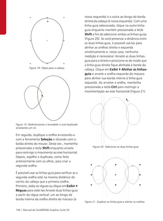 nossa esquerda) e a outra ao longo da borda
                                                        direita da cabeça (à nossa esquerda). Com uma
                                                        linha-guia selecionada, clique na outra linha-
                                                        guia enquanto mantém pressionada a tecla
                                                        Shift a fim de selecionar ambas as linhas-guias
                                                        (Figura 20). Se você preservar a distância entre
                                                        as duas linhas-guia, é possível usá-las para
                                                        alinhar as orelhas direita e esquerda
                                                        simetricamente e, nesse caso, nenhuma
                                                        medição é necessária! Arraste as duas linhas-
                                                        guia para a direita e posicione-as de modo que
                                                        a linha-guia direita fique alinhada à borda da
           Figura 18: Elipse para a cabeça.
                                                        cabeça. Clique em Exibir Alinhar às linhas-
                                                        guia e arraste a orelha esquerda do macaco
                                                        para alinhar sua borda interna à linha-guia
                                                        esquerda. Ao arrastar a orelha, mantenha
                                                        pressionada a tecla Ctrl para restringir a
                                                        movimentação ao eixo horizontal (Figura 21).




Figura 19: Redimensionar e remodelar a oval duplicada
arrastando um nó.

Em seguida, duplique a orelha arrastando-a
com a ferramenta Seleção e clicando com o
botão direito do mouse. Desta vez , mantenha
                                                               Figura 20: Selecionar as duas linhas-guia.
pressionada a tecla Shift enquanto arrasta
para restringir o movimento ao eixo horizontal.
Depois, espelhe a duplicata, como feito
anteriormente com os olhos, para criar a
segunda orelha.

É possível usar as linhas-guia para verificar se a
segunda orelha está na mesma distância do
centro da cabeça que a primeira orelha.
Primeiro, exiba as réguas ou clique em Exibir
Réguas para exibi-las Arraste duas linhas-guia
a partir da régua vertical: um ao longo da
borda interna da orelha direita do macaco (à
                                                        Figura 21: Duplicar as linhas-guia e alinhar as orelhas.


194 | Manual da CorelDRAW Graphics Suite X5
 