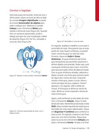 Concluir o logotipo
Você está quase terminando. Antes de criar a
última parte, clique no ícone de olho ao lado
da camada Imagem digitalizada na janela
de encaixe Gerenciador de objetos para
exibir o esboço azul. Selecione a camada
Cabeça e use a ferramenta Bézier para
rastrear a forma do rosto (Figura 22). Quando
tiver um contorno aproximado, oculte o
esboço azul para ter uma visualização melhor
do desenho (Figura 23). Por fim, remodele a
curva do rosto (Figura 24).                                      Figura 24: Remodelar a curva do rosto.

                                                          Em seguida, duplique e espelhe a curva para o
                                                          outro lado do rosto. Para garantir que as duas
                                                          partes do rosto fiquem simétricas, é possível
                                                          inserir uma linha-guia no meio do rosto.
                                                          Primeiro, clique em Exibir Guias
                                                          dinâmicas. As guias dinâmicas são linhas-
                                                          guia temporárias que permitem posicionar e
                                                          alinhar objetos com precisão. Neste caso, você
                                                          usará guias dinâmicas para inserir uma linha-
                                                          guia que passa pelo centro da elipse principal.
                                                          Com as guias dinâmicas ativadas, selecione a
Figura 22: Rastrear o rosto usando a ferramenta Bézier.   elipse e arraste uma linha-guia vertical a partir
                                                          da régua até o centro do rosto. Enquanto
                                                          arrasta a linha-guia, passe o cursor sobre o
                                                          centro da elipse até que a palavra “Centro”
                                                          apareça e, em seguida, solte o botão do
                                                          mouse. A linha-guia se alinha ao centro do
                                                          rosto. Alinhe as curvas esquerda e direita do
                                                          rosto à linha-guia.

                                                          Agora, você combinará os dois lados do rosto.
                                                          Com a ferramenta Seleção, clique no lado
                                                          direito do rosto. Mantendo pressionada a tecla
                                                          Shift, clique no lado esquerdo de modo que os
                                                          dois lados do rosto sejam selecionados. Clique
Figura 23: Contorno aproximado do rosto, com o            em Organizar Combinar para combinar as
esboço oculto.
                                                          duas curvas. Em seguida, conecte os nós finais
                                                          para criar uma forma fechada. Clique duas
                                                          vezes na curva com a ferramenta Seleção para
                                                          ativar a ferramenta Forma. Arraste o nó final

                                                                        Capítulo 14: Design de logotipos | 195
 