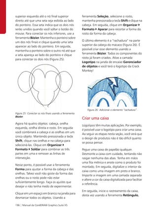 superior esquerdo até o nó final superior               ferramenta Seleção, selecione o rosto,
direito até que uma seta seja exibida ao lado           mantenha pressionada a tecla Shift e clique na
do ponteiro. Essa seta indica que os dois nós           cabeça. Em seguida, clique em Organizar
serão unidos quando você soltar o botão do              Formato Aparar para recortar a forma do
mouse. Para conectar os nós inferiores, use a           rosto da forma da cabeça.
ferramenta Bézier. Mantenha o ponteiro sobre
um dos nós finais e clique quando uma seta              O último elemento é a “rachadura” na parte
aparecer ao lado do ponteiro. Em seguida,               superior da cabeça do macaco (Figura 26). É
mantenha o ponteiro sobre o outro nó até que            possível criar esse elemento usando a
a seta apareça ao lado do ponteiro e clique             ferramenta Bézier. Todos os componentes do
para conectar os dois nós (Figura 25).                  rosto já foram criados. Ative a camada
                                                        Logotipo na janela de encaixe Gerenciador
                                                        de objetos e você terá o logotipo da Crack
                                                        Monkey!




                                                            Figura 26: Adicionar o elemento “rachadura”.
Figura 25: Conectar os nós finais usando a ferramenta
Bézier.
                                                        Criar uma caixa
Agora há quatro objetos: cabeça, orelha
                                                        Logotipos têm muitas aplicações. Por exemplo,
esquerda, orelha direita e rosto. Em seguida
                                                        é possível usar o logotipo para criar uma caixa.
você combinará a cabeça e as orelhas em um
                                                        Ao seguir as etapas nesta seção, você verá que
único objeto. Mantendo pressionada a tecla
                                                        o design de produtos não é tão difícil quanto
Shift, clique nas orelhas e na cabeça para
                                                        se possa pensar.
selecioná-las. Clique em Organizar
Formato Soldar para combinar as três                    Pegue uma caixa de papelão qualquer.
partes em uma e remover as linhas de                    Desmonte a caixa com cuidado, tentando não
intersecção.                                            rasgar nenhuma das abas. Tenha em mãos
                                                        uma fita métrica e anote como o produto foi
Nesse ponto, é possível usar a ferramenta
                                                        montado. Em seguida, digitalize o interior da
Forma para ajustar a forma da cabeça e das
                                                        caixa como uma imagem em preto e branco.
orelhas. Talvez você não goste da forma das
                                                        Importe a imagem em uma camada separada
orelhas ou o rosto pode não estar
                                                        e altere a cor da caixa digitalizada para facilitar
suficientemente longo. Faça os ajustes que
                                                        a referência.
desejar e não tenha medo de experimentar.
                                                        Em seguida, inicie o rastreamento da caixa,
Clique em um espaço em branco na janela para
                                                        desta vez usando a ferramenta Retângulo,
desmarcar todos os objetos. Usando a

196 | Manual da CorelDRAW Graphics Suite X5
 