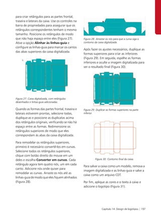 para criar retângulos para as partes frontal,
traseira e laterais da caixa. Use os controles na
barra de propriedades para assegurar que os
retângulos correspondentes tenham o mesmo
tamanho. Posicione os retângulos de modo
que não haja espaço entre eles (Figura 27).         Figura 28: Arrastar os nós para que a curva siga o
Ative a opção Alinhar às linhas-guia e              contorno da caixa digitalizada.
configure as linhas-guia para marcar os cantos
                                                    Após fazer os ajustes necessários, duplique as
das abas superiores da caixa digitalizada.
                                                    formas superiores para criar as inferiores
                                                    (Figura 29). Em seguida, espelhe as formas
                                                    inferiores e oculte a imagem digitalizada para
                                                    ver o resultado final (Figura 30).




Figura 27: Caixa digitalizada, com retângulos
desenhados e linhas-guia adicionadas.

Quando as formas das partes frontal, traseira e     Figura 29: Duplicar as formas superiores na parte
laterais estiverem prontas, selecione todas,        inferior.
duplique-as e posicione as duplicatas acima
dos retângulos originais, verificando se não há
espaço entre as formas. Redimensione os
retângulos superiores de modo que eles
correspondam às abas da caixa digitalizada.

Para remodelar os retângulos superiores,
primeiro é necessário convertê-los em curvas.
Selecione todos os retângulos superiores,
clique com botão direito do mouse em um
deles e escolha Converter em curvas. Cada                     Figura 30: Contorno final da caixa.

retângulo agora tem quatro nós, um em cada
                                                    Para salvar a caixa como um modelo, remova a
canto. Adicione nós onde quiser para
                                                    imagem digitalizada e as linhas-guia e salve a
remodelar as curvas. Arraste os nós até as
                                                    caixa como um arquivo CDT.
linhas-guia de modo que eles fiquem alinhados
(Figura 28).                                        Por fim, aplique as cores e o texto à caixa e
                                                    adicione o logotipo (Figura 31).




                                                                    Capítulo 14: Design de logotipos | 197
 