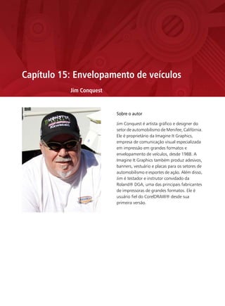 Capítulo 15: Envelopamento de veículos
           Jim Conquest


                          Sobre o autor

                          Jim Conquest é artista gráfico e designer do
                          setor de automobilismo de Menifee, Califórnia.
                          Ele é proprietário da Imagine It Graphics,
                          empresa de comunicação visual especializada
                          em impressão em grandes formatos e
                          envelopamento de veículos, desde 1988. A
                          Imagine It Graphics também produz adesivos,
                          banners, vestuário e placas para os setores de
                          automobilismo e esportes de ação. Além disso,
                          Jim é testador e instrutor convidado da
                          Roland® DGA, uma das principais fabricantes
                          de impressoras de grandes formatos. Ele é
                          usuário fiel do CorelDRAW® desde sua
                          primeira versão.
 