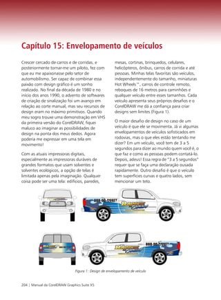 Capítulo 15: Envelopamento de veículos
Crescer cercado de carros e de corridas, e             mesas, cortinas, brinquedos, celulares,
posteriormente tornar-me um piloto, fez com            helicópteros, ônibus, carros de corrida e até
que eu me apaixonasse pelo setor de                    pessoas. Minhas telas favoritas são veículos,
automobilismo. Ser capaz de combinar essa              independentemente do tamanho, miniaturas
paixão com design gráfico é um sonho                   Hot Wheels™, carros de controle remoto,
realizado. No final da década de 1980 e no             reboques de 16 metros para caminhões e
início dos anos 1990, o advento de softwares           qualquer veículo entre esses tamanhos. Cada
de criação de sinalização foi um avanço em             veículo apresenta seus próprios desafios e o
relação ao corte manual, mas seu recursos de           CorelDRAW me dá a confiança para criar
design eram no máximo primitivos. Quando               designs sem limites (Figura 1).
meu sogro trouxe uma demonstração em VHS
da primeira versão do CorelDRAW, fiquei                O maior desafio de design no caso de um
maluco ao imaginar as possibilidades de                veículo é que ele se movimenta. Já vi algumas
design na ponta dos meus dedos. Agora                  envelopamentos de veículos sofisticados em
poderia me expressar em uma tela em                    rodovias, mas o que eles estão tentando me
movimento!                                             dizer? Em um veículo, você tem de 3 a 5
                                                       segundos para dizer ao mundo quem você é, o
Com as atuais impressoras digitais,                    que faz e como as pessoas podem contatá-lo.
especialmente as impressoras duráveis de               Depois, adeus! Essa regra de “3 a 5 segundos”
grandes formatos que usam solventes e                  requer que se faça uma declaração ousada
solventes ecológicos, a opção de telas é               rapidamente. Outro desafio é que o veículo
limitada apenas pela imaginação. Qualquer              tem superfícies curvas e quatro lados, sem
coisa pode ser uma tela: edifícios, paredes,           mencionar um teto.




                               Figura 1: Design de envelopamento de veículo


204 | Manual da CorelDRAW Graphics Suite X5
 