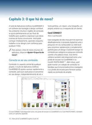 Capítulo 3: O que há de novo?
A Suíte de Aplicativos Gráficos CorelDRAW® é           fonte perfeita, um clipart, uma fotografia, um
um software de ilustração e design confiável.          projeto anterior ou a maquete de um cliente.
Seu ambiente intuitivo e repleto de conteúdo
se ajusta perfeitamente ao seu fluxo de                Corel CONNECT
trabalho para ajudá-lo a expressar suas ideias         (Novo e aperfeiçoado)
criativas de forma convincente. Você pode
                                                       Este navegador de tela cheia permite examinar
começar imediatamente, aprender enquanto
                                                       detalhadamente o conteúdo digital da suíte e
trabalha e criar designs com confiança para
                                                       pesquisar em seu computador ou rede local
qualquer mídia.
                                                       para encontrar rapidamente o complemento
    Para acessar a lista de novos recursos do          perfeito para um design. É possível navegar no
    aplicativo, clique em Ajuda O que há de            conteúdo por categoria ou pesquisar conteúdo
    novo?.                                             usando uma palavra-chave. Esse ótimo
                                                       utilitário também está disponível como uma
Conecte-se ao seu conteúdo                             janela de encaixe no CorelDRAW e no
                                                       Corel® PHOTO-PAINT™. Além disso, você
Conteúdo é o aspecto central de qualquer               pode manter um coleção de conteúdo na
projeto. A Suíte de Aplicativos Gráficos               bandeja, que é sincronizada entre o navegador
CorelDRAW X5 ajuda a acessar rapidamente o             e as janelas de encaixe para fornecer acesso
conteúdo, para que você possa se concentrar            rápido ao conteúdo do projeto.
em seu design, independentemente de ser a




O Corel CONNECT está disponível como uma janela de encaixe no CorelDRAW e no Corel PHOTO-PAINT, e também
como um aplicativo separado.


16 | Manual da CorelDRAW Graphics Suite X5
 