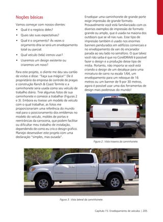 Noções básicas                                         Envelopar uma caminhonete de grande porte
                                                       exige impressão de grande formato.
Vamos começar com nossos clientes:                     Provavelmente você está familiarizado com os
• Qual é o negócio deles?                              diversos exemplos de impressão de formato
                                                       grande ou amplo, que é usada na maioria dos
• Quais são suas expectativas?
                                                       outdoors que se vê nas ruas. Esse tipo de
• Qual é o orçamento? Às vezes o                       impressão também é usado nos enormes
  orçamento dita se será um envelopamento              banners pendurados em edifícios comerciais e
  total ou parcial.                                    no envelopamento da van do encanador
                                                       parada ao seu lado no semáforo. O que talvez
• Qual veículo (tela) iremos usar?
                                                       você não saiba é que no CorelDRAW é possível
• Usaremos um design existente ou                      fazer o design e a produção desse tipo de
  criaremos um novo?                                   mídia. Portanto, não importa se você está
                                                       criando o design de um decalque para uma
Para este projeto, o cliente me deu seu cartão         miniatura de carro na escala 1/64, um
de visitas e disse: “Faça sua mágica!” Ele é           envelopamento para um reboque de 16
proprietário da empresa de controle de pragas          metros ou um banner de 9 por 30 metros,
e construção Ranch & Coast Termite e a                 agora é possível usar uma das ferramentas de
caminhonete seria usada como seu veículo de            design mais poderosas do mundo!
trabalho diário. Tirei algumas fotos de sua
caminhonete e comecei a trabalhar (Figuras 2
e 3). Embora eu tivesse um modelo de veículo
com o qual trabalhar, as fotos me
proporcionariam uma referência do mundo
real para o posicionamento dos emblemas no
modelo do veículo, moldes de portas e
reentrâncias da carroceria, que podem facilitar
ou dificultar meu trabalho de instalação,
dependendo de como eu crio o design gráfico.
Planejei desenvolver este projeto com uma
declaração “simples, mas ousada”.
                                                               Figura 2: Vista traseira da caminhonete.




                                 Figura 3: Vista lateral da caminhonete.



                                                                Capítulo 15: Envelopamento de veículos | 205
 