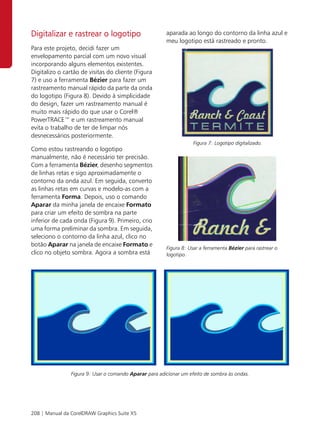 Digitalizar e rastrear o logotipo                       aparada ao longo do contorno da linha azul e
                                                        meu logotipo está rastreado e pronto.
Para este projeto, decidi fazer um
envelopamento parcial com um novo visual
incorporando alguns elementos existentes.
Digitalizo o cartão de visitas do cliente (Figura
7) e uso a ferramenta Bézier para fazer um
rastreamento manual rápido da parte da onda
do logotipo (Figura 8). Devido à simplicidade
do design, fazer um rastreamento manual é
muito mais rápido do que usar o Corel®
PowerTRACE™ e um rastreamento manual
evita o trabalho de ter de limpar nós
desnecessários posteriormente.
                                                                    Figura 7: Logotipo digitalizado.
Como estou rastreando o logotipo
manualmente, não é necessário ter precisão.
Com a ferramenta Bézier, desenho segmentos
de linhas retas e sigo aproximadamente o
contorno da onda azul. Em seguida, converto
as linhas retas em curvas e modelo-as com a
ferramenta Forma. Depois, uso o comando
Aparar da minha janela de encaixe Formato
para criar um efeito de sombra na parte
inferior de cada onda (Figura 9). Primeiro, crio
uma forma preliminar da sombra. Em seguida,
seleciono o contorno da linha azul, clico no
botão Aparar na janela de encaixe Formato e
                                                        Figura 8: Usar a ferramenta Bézier para rastrear o
clico no objeto sombra. Agora a sombra está             logotipo.




                Figura 9: Usar o comando Aparar para adicionar um efeito de sombra às ondas.




208 | Manual da CorelDRAW Graphics Suite X5
 