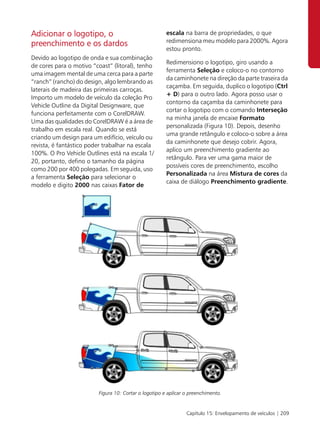 Adicionar o logotipo, o                                escala na barra de propriedades, o que
                                                       redimensiona meu modelo para 2000%. Agora
preenchimento e os dardos
                                                       estou pronto.
Devido ao logotipo de onda e sua combinação
                                                       Redimensiono o logotipo, giro usando a
de cores para o motivo “coast” (litoral), tenho
                                                       ferramenta Seleção e coloco-o no contorno
uma imagem mental de uma cerca para a parte
                                                       da caminhonete na direção da parte traseira da
“ranch” (rancho) do design, algo lembrando as
                                                       caçamba. Em seguida, duplico o logotipo (Ctrl
laterais de madeira das primeiras carroças.
                                                       + D) para o outro lado. Agora posso usar o
Importo um modelo de veículo da coleção Pro
                                                       contorno da caçamba da caminhonete para
Vehicle Outline da Digital Designware, que
                                                       cortar o logotipo com o comando Interseção
funciona perfeitamente com o CorelDRAW.
                                                       na minha janela de encaixe Formato
Uma das qualidades do CorelDRAW é a área de
                                                       personalizada (Figura 10). Depois, desenho
trabalho em escala real. Quando se está
                                                       uma grande retângulo e coloco-o sobre a área
criando um design para um edifício, veículo ou
                                                       da caminhonete que desejo cobrir. Agora,
revista, é fantástico poder trabalhar na escala
                                                       aplico um preenchimento gradiente ao
100%. O Pro Vehicle Outlines está na escala 1/
                                                       retângulo. Para ver uma gama maior de
20, portanto, defino o tamanho da página
                                                       possíveis cores de preenchimento, escolho
como 200 por 400 polegadas. Em seguida, uso
                                                       Personalizada na área Mistura de cores da
a ferramenta Seleção para selecionar o
                                                       caixa de diálogo Preenchimento gradiente.
modelo e digito 2000 nas caixas Fator de




                         Figura 10: Cortar o logotipo e aplicar o preenchimento.


                                                                Capítulo 15: Envelopamento de veículos | 209
 