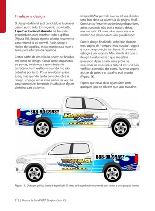 Finalizar o design                                          O CorelDRAW permite que eu dê aos clientes
                                                            uma boa ideia da aparência do projeto final.
O design da lateral está concluído e duplico-o              Com tantas ferramentas de design disponíveis,
para o outro lado. Em seguida, uso o botão                  acho que ainda não usei a maioria delas,
Espelhar horizontalmente na barra de                        mesmo após 13 anos. Mas com certeza é
propriedades para espelhar todo o gráfico                   melhor que desenhar em um guardanapo!
(Figura 15). Depois espelho o texto novamente
para retorná-lo ao normal. Após um giro                     Com o design finalizado, acho que alcancei
rápido do logotipo, estou pronto para levar o               meu objeto de “simples, mas ousado”. Agora
tema para a tampa da caçamba.                               é hora da aprovação do cliente. O primeiro
                                                            esboço é um sucesso! Meu cliente diz que o
Certas partes de um veículo devem ser levadas               design é exatamente o que ele estava
em conta no design. Coisas como maçanetas                   querendo. Após a fazer uma prova de
de portas, emblemas e reentrâncias da                       impressão na impressora Roland em vinil para
carroceria ficam melhores quando não são                    verificar a precisão das cores, fazemos alguns
cobertas por texto. Posso envelopar quase                   ajustes de cores e o trabalho está pronto
tudo, mas quando tenho controle sobre o                     (Figura 16).
design, consigo evitar essas partes do veículo
para economizar tempo de instalação e algum                 Espero que essas dicas sejam úteis com
dinheiro para o cliente.                                    qualquer tipo de tela em que você trabalhe.




Figura 15: O design gráfico inteiro é espelhado. O texto será espelhado novamente para voltar a uma posição normal.




212 | Manual da CorelDRAW Graphics Suite X5
 