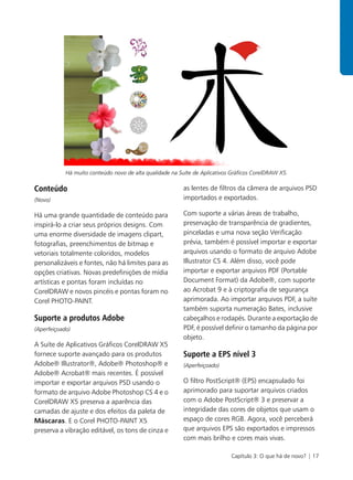 Há muito conteúdo novo de alta qualidade na Suíte de Aplicativos Gráficos CorelDRAW X5.

Conteúdo                                                  as lentes de filtros da câmera de arquivos PSD
(Novo)                                                    importados e exportados.

Há uma grande quantidade de conteúdo para                 Com suporte a várias áreas de trabalho,
inspirá-lo a criar seus próprios designs. Com             preservação de transparência de gradientes,
uma enorme diversidade de imagens clipart,                pinceladas e uma nova seção Verificação
fotografias, preenchimentos de bitmap e                   prévia, também é possível importar e exportar
vetoriais totalmente coloridos, modelos                   arquivos usando o formato de arquivo Adobe
personalizáveis e fontes, não há limites para as          Illustrator CS 4. Além disso, você pode
opções criativas. Novas predefinições de mídia            importar e exportar arquivos PDF (Portable
artísticas e pontas foram incluídas no                    Document Format) da Adobe®, com suporte
CorelDRAW e novos pincéis e pontas foram no               ao Acrobat 9 e à criptografia de segurança
Corel PHOTO-PAINT.                                        aprimorada. Ao importar arquivos PDF, a suíte
                                                          também suporta numeração Bates, inclusive
Suporte a produtos Adobe                                  cabeçalhos e rodapés. Durante a exportação de
(Aperfeiçoado)                                            PDF, é possível definir o tamanho da página por
                                                          objeto.
A Suíte de Aplicativos Gráficos CorelDRAW X5
fornece suporte avançado para os produtos                 Suporte a EPS nível 3
Adobe® Illustrator®, Adobe® Photoshop® e                  (Aperfeiçoado)
Adobe® Acrobat® mais recentes. É possível
importar e exportar arquivos PSD usando o                 O filtro PostScript® (EPS) encapsulado foi
formato de arquivo Adobe Photoshop CS 4 e o               aprimorado para suportar arquivos criados
CorelDRAW X5 preserva a aparência das                     com o Adobe PostScript® 3 e preservar a
camadas de ajuste e dos efeitos da paleta de              integridade das cores de objetos que usam o
Máscaras. E o Corel PHOTO-PAINT X5                        espaço de cores RGB. Agora, você perceberá
preserva a vibração editável, os tons de cinza e          que arquivos EPS são exportados e impressos
                                                          com mais brilho e cores mais vivas.

                                                                            Capítulo 3: O que há de novo? | 17
 