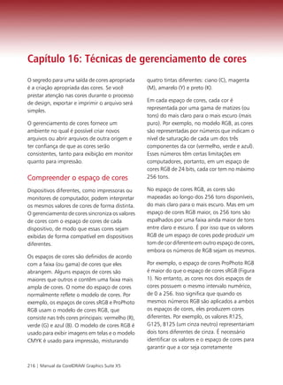 Capítulo 16: Técnicas de gerenciamento de cores
O segredo para uma saída de cores apropriada        quatro tintas diferentes: ciano (C), magenta
é a criação apropriada das cores. Se você           (M), amarelo (Y) e preto (K).
prestar atenção nas cores durante o processo
de design, exportar e imprimir o arquivo será       Em cada espaço de cores, cada cor é
simples.                                            representada por uma gama de matizes (ou
                                                    tons) do mais claro para o mais escuro (mais
O gerenciamento de cores fornece um                 puro). Por exemplo, no modelo RGB, as cores
ambiente no qual é possível criar novos             são representadas por números que indicam o
arquivos ou abrir arquivos de outra origem e        nível de saturação de cada um dos três
ter confiança de que as cores serão                 componentes da cor (vermelho, verde e azul).
consistentes, tanto para exibição em monitor        Esses números têm certas limitações em
quanto para impressão.                              computadores, portanto, em um espaço de
                                                    cores RGB de 24 bits, cada cor tem no máximo
Compreender o espaço de cores                       256 tons.

Dispositivos diferentes, como impressoras ou        No espaço de cores RGB, as cores são
monitores de computador, podem interpretar          mapeadas ao longo dos 256 tons disponíveis,
os mesmos valores de cores de forma distinta.       do mais claro para o mais escuro. Mas em um
O gerenciamento de cores sincroniza os valores      espaço de cores RGB maior, os 256 tons são
de cores com o espaço de cores de cada              espalhados por uma faixa ainda maior de tons
dispositivo, de modo que essas cores sejam          entre claro e escuro. É por isso que os valores
exibidas de forma compatível em dispositivos        RGB de um espaço de cores pode produzir um
diferentes.                                         tom de cor diferente em outro espaço de cores,
                                                    embora os números de RGB sejam os mesmos.
Os espaços de cores são definidos de acordo
com a faixa (ou gama) de cores que eles             Por exemplo, o espaço de cores ProPhoto RGB
abrangem. Alguns espaços de cores são               é maior do que o espaço de cores sRGB (Figura
maiores que outros e contêm uma faixa mais          1). No entanto, as cores nos dois espaços de
ampla de cores. O nome do espaço de cores           cores possuem o mesmo intervalo numérico,
normalmente reflete o modelo de cores. Por          de 0 a 256. Isso significa que quando os
exemplo, os espaços de cores sRGB e ProPhoto        mesmos números RGB são aplicados a ambos
RGB usam o modelo de cores RGB, que                 os espaços de cores, eles produzem cores
consiste nas três cores principais: vermelho (R),   diferentes. Por exemplo, os valores R125,
verde (G) e azul (B). O modelo de cores RGB é       G125, B125 (um cinza neutro) representariam
usado para exibir imagens em telas e o modelo       dois tons diferentes de cinza. É necessário
CMYK é usado para impressão, misturando             identificar os valores e o espaço de cores para
                                                    garantir que a cor seja corretamente


216 | Manual da CorelDRAW Graphics Suite X5
 