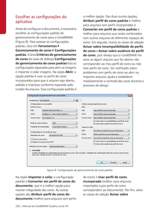 Escolher as configurações do                            a melhor opção. Das duas outras opções,
aplicativo                                              Atribuir perfil de cores padrão é melhor
                                                        para arquivos sem perfis incorporados e
Antes de configurar o documento, é necessário           Converter em perfil de cores padrão é
escolher as configurações padrão de                     melhor para arquivos que serão combinados
gerenciamento de cores para o CorelDRAW                 com outros arquivos de diferentes espaços de
(Figura 8). Para acessar as configurações               cores. Em seguida, marco as caixas de seleção
padrão, clico em Ferramentas                            Avisar sobre incompatibilidade de perfis
Gerenciamento de cores Configurações                    de cores e Avisar sobre ausência de perfil
padrão. A área Critérios de gerenciamento               de cores, pois desejo que o CorelDRAW me
de cores da caixa de diálogo Configurações              avise se algum arquivo que for aberto não
de gerenciamento de cores padrão lista as               corresponder ao meu perfil de cores ou não
configurações separadas para abrir as imagens           tiver perfis de cores. Ser notificado sobre
e importar e colar imagens. Na seção Abrir, a           problemas com perfis de cores ao abrir ou
opção padrão é usar os perfis de cores                  importar arquivos ajuda a estabelecer
incorporados para que o arquivo seja aberto,            imediatamente o controle das cores durante o
exibido e impresso conforme esperado pelo               processo de design.
criador do arquivo. Essa configuração padrão é




                         Figura 8: Configurações de gerenciamento de cores padrão.

Na seção Importar e colar, a configuração               de cores) e Usar perfil de cores
padrão é Converter em perfil de cores do                incorporado (melhor para arquivos
documento, que é a melhor opção para                    importados cujos perfis de cores
manter integridade das cores. As outras                 correspondem ao documento). Por fim, ativo
opções são Atribuir perfil de cores do                  as caixas de seleção Avisar sobre
documento (melhor para arquivos sem perfis

220 | Manual da CorelDRAW Graphics Suite X5
 