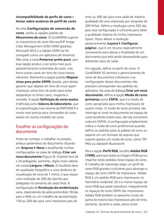 incompatibilidade de perfis de cores e           tinta ou 400 dpi para uma saída de máxima
Avisar sobre ausência de perfil de cores.        qualidade de uma impressão por serigrafia de
                                                 200 linhas. Defino a resolução como 200 dpi,
Na área Configurações de conversão de
                                                 pois essa configuração é suficiente para obter
cores, aceito as opções padrão do
                                                 a qualidade máxima de minha impressora
Mecanismo de cores. O CorelDRAW suporta
                                                 Epson. Posso alterar a resolução
os mecanismos de cores Microsoft® Image
                                                 posteriormente (Layout Configurar
Color Management (ICM) CMM (padrão),
                                                 página), que é um recurso especialmente
Microsoft WCS e o Adobe CMM (se for
                                                 conveniente para alterar a finalidade de um
carregado como um aplicativo de terceiros).
                                                 documento que está sendo desenvolvido para
Não ativo a caixa Preservar preto puro, pois
                                                 diferentes tipos de saída.
essa opção produz a cor preta mais pura
possível durante conversões de cores, mas        Em seguida, defino os perfis de cores. O
torna outras cores em tons de cinza menos        CorelDRAW X5 permite o gerenciamento de
vibrantes. Mantenho a opção padrão Mapear        cores de documentos individuais e as
cinza para preto CMYK ativada, pois desejo       configurações desses documentos não
garantir que objetos em tons de cinza sejam      precisam corresponder aos padrões do
impressos como tons de preto para evitar         aplicativo. Na caixa de diálogo Criar um novo
desperdiçar as tintas ciano, magenta e           documento, defino a opção Modo de cores
amarelo. A opção Definição de cores exatas       primárias como CMYK, que é o modo de
é definida como Valores de laboratório, que      cores apropriado para minha impressora de
é a especificação mais recente da PANTONE® e     quatro tintas. O modo de cores primária não
muito mais precisa para conversões de cores      restringe as cores no documento ao espaço de
exatas em outros modelos de cores.               cores escolhido (neste caso, ele não converterá
                                                 tudo em CMYK). A configuração simplesmente
Escolher as configurações do                     indica o modo de cores preferencial quando
documento                                        defino os padrões para as paletas de cores ou
                                                 exporto em um formato de arquivo que
Antes de começar a trabalhar no projeto,         suporte apenas um modo de cores, como TIFF,
atribuo parâmetros do documento clicando         PNG ou Adobe® Illustrator®.
em Arquivo Novo e escolhendo minhas
configurações na caixa de diálogo Criar um       Para a opção Perfil RGB, escolho Adobe RGB
novo documento (Figura 9). O pôster terá 36      (1998), para que todas as imagens RGB que eu
x 24 polegadas, portanto, digito esses valores   importar serão exibidas nesse espaço de cores.
nas caixas Largura e Altura. O resultado deve    O trabalho de impressão exige um perfil de
ter qualidade fotográfica a uma distância de     cores RGB grande o suficiente para abranger o
visualização de cerca de 1 metro, o que requer   espaço de cores CMYK da impressora. Adobe
uma resolução de 200 dpi (pontos por             RGB é um padrão RGB para impressoras no
polegada) no tamanho da saída final. A           hemisfério ocidental. Ele é o menor espaço de
configuração de Resolução da renderização        cores RGB que pode reproduzir integralmente
varia, dependendo da saída pretendida: 96 dpi    os espaços de cores CMYK das impressoras.
para a Web ou um trabalho de apresentação,       Adobe RGB também se aproxima muito da
150 ou 200 dpi para uma impressora jato de       gama da maioria das impressoras jato de tinta,
                                                 portanto, durante a saída, posso evitar

                                                 Capítulo 16: Técnicas de gerenciamento de cores | 221
 