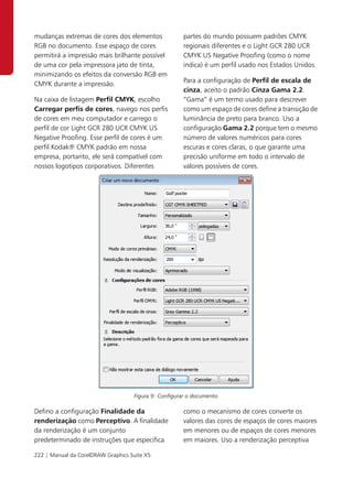 mudanças extremas de cores dos elementos               partes do mundo possuem padrões CMYK
RGB no documento. Esse espaço de cores                 regionais diferentes e o Light GCR 280 UCR
permitirá a impressão mais brilhante possível          CMYK US Negative Proofing (como o nome
de uma cor pela impressora jato de tinta,              indica) é um perfil usado nos Estados Unidos.
minimizando os efeitos da conversão RGB em
                                                       Para a configuração de Perfil de escala de
CMYK durante a impressão.
                                                       cinza, aceito o padrão Cinza Gama 2.2.
Na caixa de listagem Perfil CMYK, escolho              “Gama” é um termo usado para descrever
Carregar perfis de cores, navego nos perfis            como um espaço de cores define a transição de
de cores em meu computador e carrego o                 luminância de preto para branco. Uso a
perfil de cor Light GCR 280 UCR CMYK US                configuração Gama 2.2 porque tem o mesmo
Negative Proofing. Esse perfil de cores é um           número de valores numéricos para cores
perfil Kodak® CMYK padrão em nossa                     escuras e cores claras, o que garante uma
empresa, portanto, ele será compatível com             precisão uniforme em todo o intervalo de
nossos logotipos corporativos. Diferentes              valores possíveis de cores.




                                    Figura 9: Configurar o documento.

Defino a configuração Finalidade da                    como o mecanismo de cores converte os
renderização como Perceptivo. A finalidade             valores das cores de espaços de cores maiores
da renderização é um conjunto                          em menores ou de espaços de cores menores
predeterminado de instruções que especifica            em maiores. Uso a renderização perceptiva

222 | Manual da CorelDRAW Graphics Suite X5
 