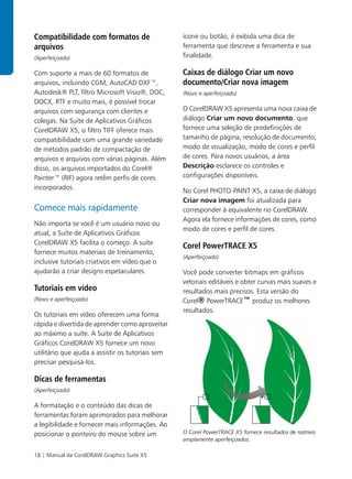 Compatibilidade com formatos de                    ícone ou botão, é exibida uma dica de
arquivos                                           ferramenta que descreve a ferramenta e sua
(Aperfeiçoado)                                     finalidade.

Com suporte a mais de 60 formatos de               Caixas de diálogo Criar um novo
arquivos, incluindo CGM, AutoCAD DXF™,             documento/Criar nova imagem
Autodesk® PLT, filtro Microsoft Visio®, DOC,       (Novo e aperfeiçoado)
DOCX, RTF e muito mais, é possível trocar
arquivos com segurança com clientes e              O CorelDRAW X5 apresenta uma nova caixa de
colegas. Na Suíte de Aplicativos Gráficos          diálogo Criar um novo documento, que
CorelDRAW X5, o filtro TIFF oferece mais           fornece uma seleção de predefinições de
compatibilidade com uma grande variedade           tamanho de página, resolução de documento,
de métodos padrão de compactação de                modo de visualização, modo de cores e perfil
arquivos e arquivos com várias páginas. Além       de cores. Para novos usuários, a área
disso, os arquivos importados do Corel®            Descrição esclarece os controles e
Painter™ (RIF) agora retêm perfis de cores         configurações disponíveis.
incorporados.                                      No Corel PHOTO-PAINT X5, a caixa de diálogo
                                                   Criar nova imagem foi atualizada para
Comece mais rapidamente                            corresponder à equivalente no CorelDRAW.
                                                   Agora ela fornece informações de cores, como
Não importa se você é um usuário novo ou
                                                   modo de cores e perfil de cores.
atual, a Suíte de Aplicativos Gráficos
CorelDRAW X5 facilita o começo. A suíte
                                                   Corel PowerTRACE X5
fornece muitos materiais de treinamento,
                                                   (Aperfeiçoado)
inclusive tutoriais criativos em vídeo que o
ajudarão a criar designs espetaculares.            Você pode converter bitmaps em gráficos
                                                   vetoriais editáveis e obter curvas mais suaves e
Tutoriais em vídeo                                 resultados mais precisos. Esta versão do
(Novo e aperfeiçoado)                              Corel® PowerTRACE™ produz os melhores
                                                   resultados.
Os tutoriais em vídeo oferecem uma forma
rápida e divertida de aprender como aproveitar
ao máximo a suíte. A Suíte de Aplicativos
Gráficos CorelDRAW X5 fornece um novo
utilitário que ajuda a assistir os tutoriais sem
precisar pesquisá-los.

Dicas de ferramentas
(Aperfeiçoado)

A formatação e o conteúdo das dicas de
ferramentas foram aprimorados para melhorar
a legibilidade e fornecer mais informações. Ao
posicionar o ponteiro do mouse sobre um            O Corel PowerTRACE X5 fornece resultados de rastreio
                                                   amplamente aperfeiçoados.

18 | Manual da CorelDRAW Graphics Suite X5
 