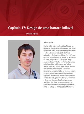 Capítulo 17: Design de uma barraca inflável
            Michal Polák


                           Sobre o autor

                           Michal Polák mora na República Tcheca, na
                           cidade de Újezd u Brna, Moravia do Sul. Ele se
                           formou em 2001 no programa de publicidade
                           e artes gráficas da Faculdade de Artes
                           Aplicadas e Gráficas em Jihlava. Em 2009, ele
                           concluiu um programa de design na Academia
                           de Artes, Arquitetura e Design em Praga.
                           Atualmente ele trabalha no Francisdrake, seu
                           próprio estúdio gráfico, com seu colega
                           Zdenek Pudil. Há muitos anos Michal trabalha
                           com o CorelDRAW® como a principal
                           ferramenta para criar todos os tipos de design,
                           incluindo materiais de escritório, catálogos,
                           logotipos, materiais de identidade corporativa,
                           cartões de visita, pôsteres, designs para a Web
                           e desenhos técnicos. Seu logotipo para a
                           SANTECH Plus ficou em terceiro lugar no
                           CorelDRAW International Design Contest de
                           2009 na categoria Publicidade e Marketing.
 