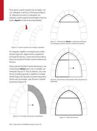 Para aparar a parte superior da armação, crio
um retângulo e alinho-o à linha-guia (Figura
5). Seleciono primeiro o retângulo, em
seguida, a parte superior da armação e clico no
botão Aparar na barra de propriedades.




                                                       Figura 7: A ferramenta Bézier é usada para adicionar
                                                       um triângulo às partes frontal e traseira da barraca.

   Figura 5: A parte superior da armação é aparada.

Em seguida, espelho a armação para o lado
direito (Figura 6). Agora tenho a aparência
principal da barraca. Usarei essa forma básica
para criar as partes frontal, traseira e laterais da
barraca.

Para as partes frontal e traseira da barraca, uso
a ferramenta Bézier para criar e modelar um
triângulo (Figura 7). Para as laterais, crio uma
forma no lado esquerdo e espelho-a no lado
direito (Figura 8). Quando as partes esquerda e
direita são conectadas, elas formam a lateral          Figura 8: Uma forma é adicionada à lateral da barraca e
da barraca (Figura 9).                                 espelhada.




     Figura 6: A armação da barraca é espelhada.
                                                                    Figura 9: Lateral da barraca.



230 | Manual da CorelDRAW Graphics Suite X5
 