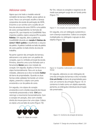Adicionar cores                                   Por fim, reduzo os corações e organizo-os de
                                                  modo que pareçam surgir de um fundo preto
Agora que criei todo o modelo vetorial            (Figura 11).
completo da barraca inflável, posso aplicar as
cores. Para a cor principal, escolho o laranja
corporativo da escola de patinação da HEPA.
Encontro a cor correta com o auxílio de um
livro de amostras de cores CMYK e uma paleta      Figura 11: Os corações são organizados em um padrão.
de cores correspondentes no formato de
arquivo CPL, que importo no CorelDRAW. Para       Em seguida, crio um retângulo e preencho-o
importar a paleta, copio o arquivo CPL na pasta   com o laranja corporativo. Coloco os corações
Paletas. Em seguida, abro a paleta no             multiplicados no retângulo e agrupo os dois
CorelDRAW clicando em Janela Paletas de           objetos (Figura 12).
cores Abrir paleta e escolhendo o arquivo
da paleta. A paleta é exibida ao lado da paleta
de cores padrão no lado direito da área de
trabalho.

Na parte superior das armações da barraca,
adicionarei a cor preta com um padrão de
corações, que é o símbolo principal da escola.
Primeiro, desenho uma curva fechada com a
ferramenta Bézier para criar metade do
coração. Em seguida, duplico a forma e viro a     Figura 12: O padrão é adicionado a um retângulo
cópia horizontalmente. Para unir as duas          laranja.
metades, seleciono-as e clico no botão Soldar
                                                  Em seguida, seleciono os seis retângulos de
da barra de propriedades. Quando as duas
                                                  uma das armações da barraca e clico no botão
formas estão soldadas formando um único
                                                  Crie um limite na barra de propriedades para
objeto, preencho o objeto com preto
                                                  criar um contorno da armação (Figura 13). O
arrastando a cor da paleta de cores.
                                                  contorno é criado como um objeto separado,
Em seguida, crio cópias do coração                portanto, os retângulos individuais da armação
arrastando-o com o botão esquerdo do mouse        são preservados.
mantendo pressionada a tecla Ctrl para
restringir o movimento horizontalmente. Com
o coração em posição, clico com o botão
direito do mouse para criar uma cópia. Coloco
as cópias uma ao lado da outra (Figura 10).




                                                       Figura 13: Contorno da armação da barraca.
          Figura 10: Cópias do coração.


                                                       Capítulo 17: Design de uma barraca inflável | 231
 