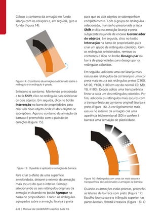 Coloco o contorno da armação no fundo                   para que os dois objetos se sobreponham
laranja com os corações e, em seguida, giro o           completamente. Com o grupo de retângulos
fundo (Figura 14).                                      selecionado, mantenho pressionada a tecla
                                                        Shift e clico na armação laranja e preta
                                                        subjacente na janela de encaixe Gerenciador
                                                        de objetos. Em seguida, clico no botão
                                                        Interseção na barra de propriedades para
                                                        criar um grupo de retângulos coloridos. Com
                                                        os retângulos selecionados, removo os
                                                        contornos e clico no botão Desagrupar na
                                                        barra de propriedades para desagrupar os
                                                        retângulos coloridos.

                                                        Em seguida, adiciono uma cor laranja mais
                                                        escura aos retângulos da cor laranja e uma cor
Figura 14: O contorno da armação é adicionado sobre o   preta mais escura aos retângulos pretos (C100,
retângulo e o retângulo é girado.                       M100, Y100, K100 em vez do normal C0, M0,
                                                        Y0, K100). Depois aplico uma transparência
Seleciono o contorno. Mantendo pressionada
                                                        linear a cada um dos retângulos coloridos. Por
a tecla Shift, clico no retângulo para selecionar
                                                        fim, adiciono os retângulos mais escuros com
os dois objetos. Em seguida, clico no botão
                                                        a transparência ao contorno original laranja e
Interseção na barra de propriedades para
                                                        preto (Figura 16). A cor ligeiramente mais
criar um novo objeto onde os dois objetos se
                                                        escura no exterior da armação cria uma
sobrepõem. Agora o contorno da armação da
                                                        aparência tridimensional (3D) e confere à
barraca é preenchido com o padrão de
                                                        barraca uma sensação de plasticidade.
corações (Figura 15).




Figura 15: O padrão é aplicado à armação da barraca.

Para criar o efeito de uma superfície
arredondada, deixarei o exterior da armação             Figura 16: Retângulos com uma cor mais escura e
                                                        transparência são adicionados à armação da barraca.
mais escuro do que o interior. Começo
selecionando os seis retângulos originais da            Quando as armações estão prontas, preencho
armação e clicando no botão Agrupar na                  as laterais da barraca com preto (Figura 17).
barra de propriedades. Coloco os retângulos             Escolho branco para o triângulo superior nas
agrupados sobre a armação laranja e preta               partes laterais, frontal e traseira (Figura 18). O

232 | Manual da CorelDRAW Graphics Suite X5
 