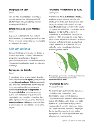 Integração com VSTA                                  Ferramenta Preenchimento de malha
(Novo)                                               (Aperfeiçoado)

Para ter mais flexibilidade de automação,            A ferramenta Preenchimento de malha,
agora é possível usar o Microsoft Visual             amplamente aperfeiçoada, permite criar
Studio® Tools for Applications para criar            objetos preenchidos com diversas cores com
suplementos dinâmicos.                               transições de cores mais naturais. A nova
                                                     opção Transparência permite revelar objetos
Janela de encaixe Macro Manager                      por trás de nós individuais. Com a nova opção
(Novo)                                               Suavizar cor de malha na barra de
                                                     propriedade, é possível obter transições de
Disponível no CorelDRAW X5 e no Corel
                                                     cores que retêm a riqueza das cores. Agora,
PHOTO-PAINT X5, esta nova janela de encaixe
                                                     todas as cores adicionadas aos nós da malha se
facilita o registro, a organização, a visualização
                                                     misturam perfeitamente com o restante do
e a execução de macros.
                                                     objeto. Além disso, o número de nós por
                                                     malha foi muito reduzido para facilitar a
Criar com confiança                                  manipulação dos objetos.
Com um histórico em inovação em design, a
Suíte de Aplicativos Gráficos CorelDRAW X5
sempre teve a confiança de designers
profissionais e iniciantes. A suíte fornece novos
recursos aprimorados para ajudá-lo a criar com
confiança.

Ferramentas de desenho
(Novo)
                                                     A interpolação aprimorada e nova transparência de nós
A coleção de novas ferramentas de desenho            aumentam as possibilidades da ferramenta
inclui uma ferramenta B-Spline, uma janela de        Preenchimento de malha.
encaixe Coordenadas de Objetos, pontas de
seta escaláveis e ferramentas aprimoradas de         Ferramentas de curva
conectores e dimensão com uma nova                   (Novo e aperfeiçoado)
ferramenta Dimensão de segmento. A
                                                     Ao desenhar com as ferramentas de curva, é
ferramenta B-Spline permite criar curvas
                                                     possível mostrar ou ocultar a caixa
suaves com menos nós do que em curvas
                                                     delimitadora, o que permite desenhar
desenhadas com caminhos à mão livre. Para
                                                     continuamente sem selecionar acidentalmente
obter a precisão máxima, a janela de encaixe
                                                     a caixa delimitadora. Além disso, você pode
Coordenadas de objeto permite especificar
                                                     especificar a quantidade de espaço entre
o tamanho de um novo objeto e seu local na
                                                     curvas unidas. E também há diversas opções
página.
                                                     para o tipo de união, incluindo a ampliação
                                                     das curvas até um ponto de interseção e
                                                     definição de um raio ou de um chanfro para
                                                     adicionar entre os segmentos.

                                                                       Capítulo 3: O que há de novo? | 19
 