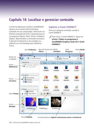 Capítulo 18: Localizar e gerenciar conteúdo
A Suíte de Aplicativos Gráficos CorelDRAW®             Explorar o Corel CONNECT
oferece uma maneira fácil de localizar
                                                       Procure e pesquise conteúdo usando o
conteúdo em seu computador, rede local e no
                                                       Corel CONNECT.
DVD de conteúdo da Corel. É possível procurar
ou pesquisar cliparts, fotos, fontes, símbolos e           Para iniciar o Corel CONNECT, clique em
objetos. Após localizar o conteúdo necessário,             Iniciar Todos os programas
é possível incorporá-lo a seus projetos ou                 CorelDRAW Graphics Suite X5 Corel
coletá-lo em uma bandeja para referência
                                                           CONNECT.
futura.

                     Barra Endereço      Barra de ferramentas Botão        Caixa       Botão Ajuda
                                         Filtros              Atualizar    Pesquisar


Botões de
navegação


Painel
Bibliotecas




Painel
Favoritos




Painel Pastas




Painel
Bandeja




                Painel Exibição        Controle deslizante Aplicar mais/menos zoom a miniaturas


240 | Manual da CorelDRAW Graphics Suite X5
 
