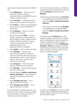 Os principais componentes do Corel CONNECT        Em modo de janela de encaixe, o utilitário de
são:                                              pesquisa possui dois componentes: Janela de
• Painel Bibliotecas — Permite acessar o          encaixe Conectar e janela de encaixe
  conteúdo incluído na Suíte de                   Bandeja.
  Aplicativos Gráficos CorelDRAW X5 ou em
                                                      Para acessar a janela de encaixe Conectar,
  versões anteriores da suíte.
                                                      no CorelDRAW ou Corel® PHOTO-PAINT™,
• Painel Favoritos — Proporciona acesso               clique em Janela Janelas de encaixe
  rápido às pastas usadas com frequência.
                                                      Conectar.
• Painel Pastas — Exibe uma representação
  da estrutura de arquivos disponível no              Para acessar a janela de encaixe Bandeja
  computador.                                         no CorelDRAW ou Corel PHOTO-PAINT,
• Barra Endereço — Mostra o caminho                   clique em Janela Janelas de encaixe
  completo do local atual.                            Bandeja.
• Barra de ferramentas Filtro — Permite
                                                  A janela de encaixe Conectar possui dois
  escolher qual tipo de conteúdo exibir na
                                                  modos de exibição: painel simples e exibição
  área de exibição: pastas, imagens vetoriais,
                                                  total. Na exibição total, todos os painéis são
  imagens de bitmap, fontes ou arquivos
                                                  exibidos. Na exibição de painel simples, o
  salvos em formatos de arquivo não
                                                  painel de exibição ou os painéis Bibliotecas,
  suportados pela Suíte de
                                                  Favoritos e Pastas são exibidos. É possível
  Aplicativos Gráficos CorelDRAW.
                                                  redimensionar a janela de encaixe para exibir
• Botão Ajuda — Inicia o sistema de Ajuda.        todos os painéis ou alternar entre um único
• Painel Exibição — Permite exibir                painel e a exibição completa.
  miniaturas dos arquivos de conteúdo.
  Posicione o ponteiro sobre uma miniatura
  selecionada para exibir as informações do
  arquivo, como nome, tamanho, dpi e
  modo de cor do arquivo.
• Caixa Pesquisar — Permite pesquisar
  arquivos utilizando termos de busca.
• Painel Bandeja — Permite coletar arquivos
  de uma ou mais pastas.
• Controle deslizante Aplicar mais/menos
  zoom a miniaturas — Permite ajustar o
  tamanho de miniaturas no painel de
  exibição.
• Botão Navegar para trás — Leva à
  página anterior de conteúdo.
• Botão Navegar para frente — Leva à
  página seguinte de conteúdo.

O Corel CONNECT está disponível como uma          A janela de encaixe Conectar com o painel de exibição
janela de encaixe e como um aplicativo isolado.   mostrado. Clique na seta de alternância para exibir o
                                                  painel de navegação. Redimensione a janela de encaixe
É possível escolher o modo que melhor se          para exibir ambos os painéis.
adapta ao seu fluxo de trabalho.

                                                       Capítulo 18: Localizar e gerenciar conteúdo | 241
 