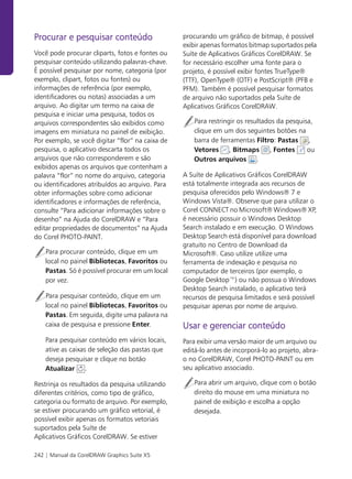 Procurar e pesquisar conteúdo                     procurando um gráfico de bitmap, é possível
                                                  exibir apenas formatos bitmap suportados pela
Você pode procurar cliparts, fotos e fontes ou    Suíte de Aplicativos Gráficos CorelDRAW. Se
pesquisar conteúdo utilizando palavras-chave.     for necessário escolher uma fonte para o
É possível pesquisar por nome, categoria (por     projeto, é possível exibir fontes TrueType®
exemplo, clipart, fotos ou fontes) ou             (TTF), OpenType® (OTF) e PostScript® (PFB e
informações de referência (por exemplo,           PFM). Também é possível pesquisar formatos
identificadores ou notas) associadas a um         de arquivo não suportados pela Suíte de
arquivo. Ao digitar um termo na caixa de          Aplicativos Gráficos CorelDRAW.
pesquisa e iniciar uma pesquisa, todos os
arquivos correspondentes são exibidos como            Para restringir os resultados da pesquisa,
imagens em miniatura no painel de exibição.           clique em um dos seguintes botões na
Por exemplo, se você digitar “flor” na caixa de       barra de ferramentas Filtro: Pastas ,
pesquisa, o aplicativo descarta todos os              Vetores , Bitmaps , Fontes              ou
arquivos que não corresponderem e são                 Outros arquivos .
exibidos apenas os arquivos que contenham a
palavra “flor” no nome do arquivo, categoria      A Suíte de Aplicativos Gráficos CorelDRAW
ou identificadores atribuídos ao arquivo. Para    está totalmente integrada aos recursos de
obter informações sobre como adicionar            pesquisa oferecidos pelo Windows® 7 e
identificadores e informações de referência,      Windows Vista®. Observe que para utilizar o
consulte “Para adicionar informações sobre o      Corel CONNECT no Microsoft® Windows® XP,
desenho” na Ajuda do CorelDRAW e “Para            é necessário possuir o Windows Desktop
editar propriedades de documentos” na Ajuda       Search instalado e em execução. O Windows
do Corel PHOTO-PAINT.                             Desktop Search está disponível para download
                                                  gratuito no Centro de Download da
    Para procurar conteúdo, clique em um          Microsoft®. Caso utilize utilize uma
    local no painel Bibliotecas, Favoritos ou     ferramenta de indexação e pesquisa no
    Pastas. Só é possível procurar em um local    computador de terceiros (por exemplo, o
    por vez.                                      Google Desktop™) ou não possua o Windows
                                                  Desktop Search instalado, o aplicativo terá
    Para pesquisar conteúdo, clique em um         recursos de pesquisa limitados e será possível
    local no painel Bibliotecas, Favoritos ou     pesquisar apenas por nome de arquivo.
    Pastas. Em seguida, digite uma palavra na
    caixa de pesquisa e pressione Enter.          Usar e gerenciar conteúdo
    Para pesquisar conteúdo em vários locais,     Para exibir uma versão maior de um arquivo ou
    ative as caixas de seleção das pastas que     editá-lo antes de incorporá-lo ao projeto, abra-
    deseja pesquisar e clique no botão            o no CorelDRAW, Corel PHOTO-PAINT ou em
    Atualizar .                                   seu aplicativo associado.

Restrinja os resultados da pesquisa utilizando        Para abrir um arquivo, clique com o botão
diferentes critérios, como tipo de gráfico,           direito do mouse em uma miniatura no
categoria ou formato de arquivo. Por exemplo,         painel de exibição e escolha a opção
se estiver procurando um gráfico vetorial, é          desejada.
possível exibir apenas os formatos vetoriais
suportados pela Suíte de
Aplicativos Gráficos CorelDRAW. Se estiver

242 | Manual da CorelDRAW Graphics Suite X5
 