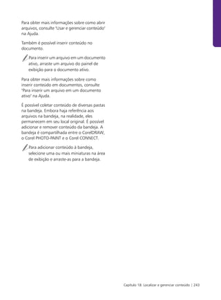 Para obter mais informações sobre como abrir
arquivos, consulte "Usar e gerenciar conteúdo"
na Ajuda.

Também é possível inserir conteúdo no
documento.

   Para inserir um arquivo em um documento
   ativo, arraste um arquivo do painel de
   exibição para o documento ativo.

Para obter mais informações sobre como
inserir conteúdo em documentos, consulte
"Para inserir um arquivo em um documento
ativo" na Ajuda.

É possível coletar conteúdo de diversas pastas
na bandeja. Embora haja referência aos
arquivos na bandeja, na realidade, eles
permanecem em seu local original. É possível
adicionar e remover conteúdo da bandeja. A
bandeja é compartilhada entre o CorelDRAW,
o Corel PHOTO-PAINT e o Corel CONNECT.

   Para adicionar conteúdo à bandeja,
   selecione uma ou mais miniaturas na área
   de exibição e arraste-as para a bandeja.




                                                 Capítulo 18: Localizar e gerenciar conteúdo | 243
 