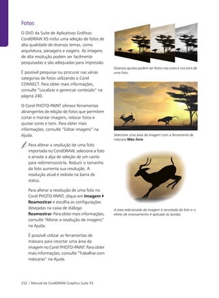 Fotos
O DVD da Suíte de Aplicativos Gráficos
CorelDRAW X5 inclui uma seleção de fotos de
alta qualidade de diversos temas, como
arquitetura, paisagens e viagens. As imagens
de alta resolução podem ser facilmente
pesquisadas e são adequadas para impressão.
                                                Diversos ajustes podem ser feitos nas cores e nos tons de
É possível pesquisar ou procurar nas várias     uma foto.
categorias de fotos utilizando o Corel
CONNECT. Para obter mais informações,
consulte “Localizar e gerenciar conteúdo” na
página 240.

O Corel PHOTO-PAINT oferece ferramentas
abrangentes de edição de fotos que permitem
cortar e montar imagens, retocar fotos e
ajustar cores e tons. Para obter mais
informações, consulte “Editar imagens” na
Ajuda.                                          Selecione uma área da imagem com a ferramenta de
                                                máscara Mão livre.
    Para alterar a resolução de uma foto
    importada no CorelDRAW, selecione a foto
    e arraste a alça de seleção de um canto
    para redimensioná-la. Reduzir o tamanho
    da foto aumenta sua resolução. A
    resolução atual é exibida na barra de
    status.

    Para alterar a resolução de uma foto no
    Corel PHOTO-PAINT, clique em Imagem
    Reamostrar e escolha as configurações
    desejadas na caixa de diálogo               A área selecionada da imagem é recortada da foto e o
    Reamostrar. Para obter mais informações,    efeito de enevoamento é aplicado às bordas.
    consulte “Alterar a resolução de imagens”
    na Ajuda.

    É possível utilizar as ferramentas de
    máscara para recortar uma área da
    imagem no Corel PHOTO-PAINT. Para obter
    mais informações, consulte “Trabalhar com
    máscaras” na Ajuda.




252 | Manual da CorelDRAW Graphics Suite X5
 