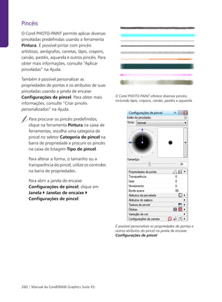 Pincéis
O Corel PHOTO-PAINT permite aplicar diversas
pinceladas predefinidas usando a ferramenta
Pintura. É possível pintar com pincéis
artísticos, aerógrafos, canetas, lápis, crayons,
carvão, pastéis, aquarela e outros pincéis. Para
obter mais informações, consulte “Aplicar
pinceladas” na Ajuda.

Também é possível personalizar as
propriedades de pontas e os atributos de suas
pinceladas usando a janela de encaixe
Configurações de pincel. Para obter mais            O Corel PHOTO-PAINT oferece diversos pincéis,
                                                    incluindo lápis, crayons, carvão, pastéis e aquarela.
informações, consulte “Criar pincéis
personalizados” na Ajuda.

    Para procurar os pincéis predefinidos,
    clique na ferramenta Pintura na caixa de
    ferramentas, escolha uma categoria de
    pincel no seletor Categoria de pincel na
    barra de propriedade e procure os pincéis
    na caixa de listagem Tipo de pincel.

    Para alterar a forma, o tamanho ou a
    transparência do pincel, utilize os controles
    na barra de propriedades.

    Para abrir a janela de encaixe
    Configurações de pincel, clique em
    Janela Janelas de encaixe
    Configurações de pincel.




                                                    É possível personalizar as propriedades de pontas e
                                                    outros atributos do pincel na janela de encaixe
                                                    Configurações de pincel.




260 | Manual da CorelDRAW Graphics Suite X5
 