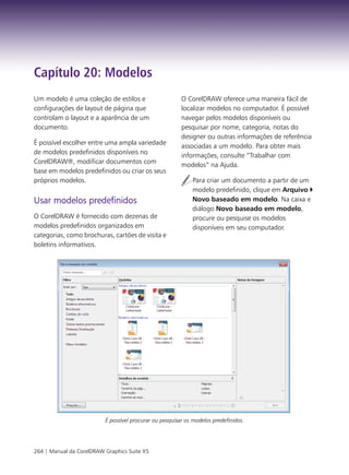 Capítulo 20: Modelos
Um modelo é uma coleção de estilos e                     O CorelDRAW oferece uma maneira fácil de
configurações de layout de página que                    localizar modelos no computador. É possível
controlam o layout e a aparência de um                   navegar pelos modelos disponíveis ou
documento.                                               pesquisar por nome, categoria, notas do
                                                         designer ou outras informações de referência
É possível escolher entre uma ampla variedade
                                                         associadas a um modelo. Para obter mais
de modelos predefinidos disponíveis no
                                                         informações, consulte “Trabalhar com
CorelDRAW®, modificar documentos com
                                                         modelos” na Ajuda.
base em modelos predefinidos ou criar os seus
próprios modelos.                                            Para criar um documento a partir de um
                                                             modelo predefinido, clique em Arquivo
Usar modelos predefinidos                                    Novo baseado em modelo. Na caixa e
                                                             diálogo Novo baseado em modelo,
O CorelDRAW é fornecido com dezenas de                       procure ou pesquise os modelos
modelos predefinidos organizados em                          disponíveis em seu computador.
categorias, como brochuras, cartões de visita e
boletins informativos.




                          É possível procurar ou pesquisar os modelos predefinidos.




264 | Manual da CorelDRAW Graphics Suite X5
 